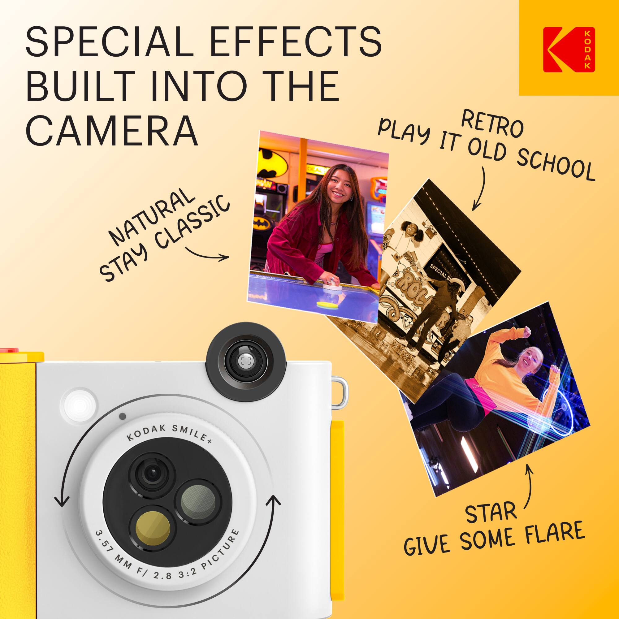 SPECIAL EFFECTS BUILT INTO THE CAMERA

NATURAL STAY CLASSIC

RETRO PLAY IT OLD SCHOOL

STAR GIVE SOME FLARE

KODAK SMILE+ 3.57MM F/2.8 3:2 PICTURE