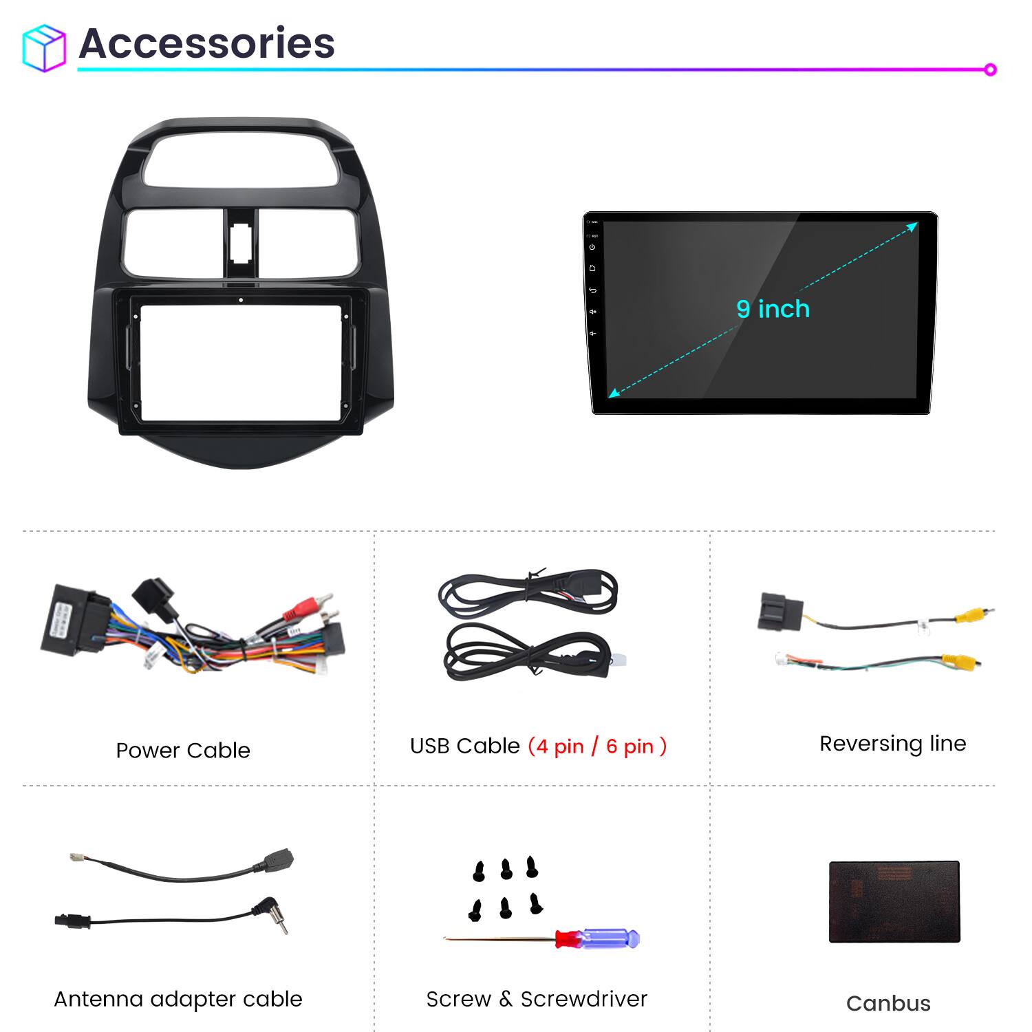 Accessories

9 inch

Power Cable

USB Cable (4 pin / 6 pin)

Reversing line

Antenna adapter cable

Screw & Screwdriver

Canbus