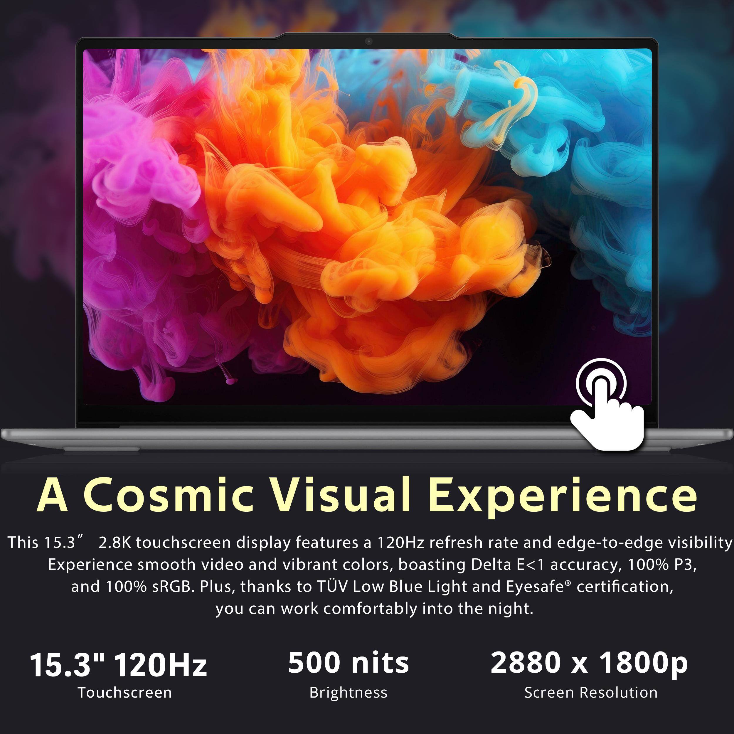 A Cosmic Visual Experience

This 15.3" 2.8K touchscreen display features a 120Hz refresh rate and edge-to-edge visibility. Experience smooth video and vibrant colors, boasting Delta E<1 accuracy, 100% P3, and 100% sRGB. Plus, thanks to TÜV Low Blue Light and Eyesafe® certification, you can work comfortably into the night.

15.3" 120Hz Touchscreen  
500 nits Brightness  
2880 x 1800p Screen Resolution