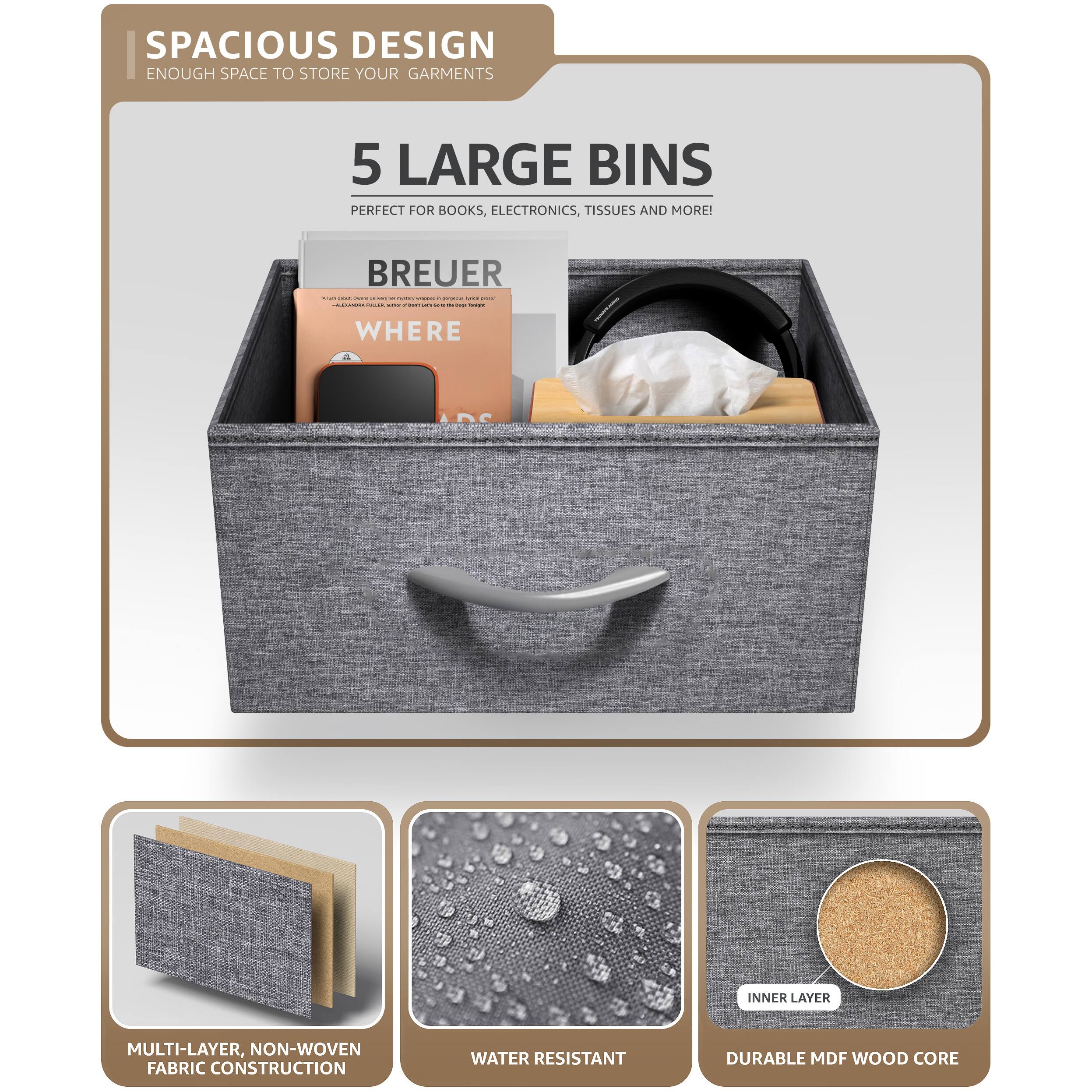 SPACIOUS DESIGN  
ENOUGH SPACE TO STORE YOUR GARMENTS  

5 LARGE BINS  
PERFECT FOR BOOKS, ELECTRONICS, TISSUES AND MORE!  

BREUER  
WHERE  

MULTI-LAYER, NON-WOVEN FABRIC CONSTRUCTION  
WATER RESISTANT  
DURABLE MDF WOOD CORE