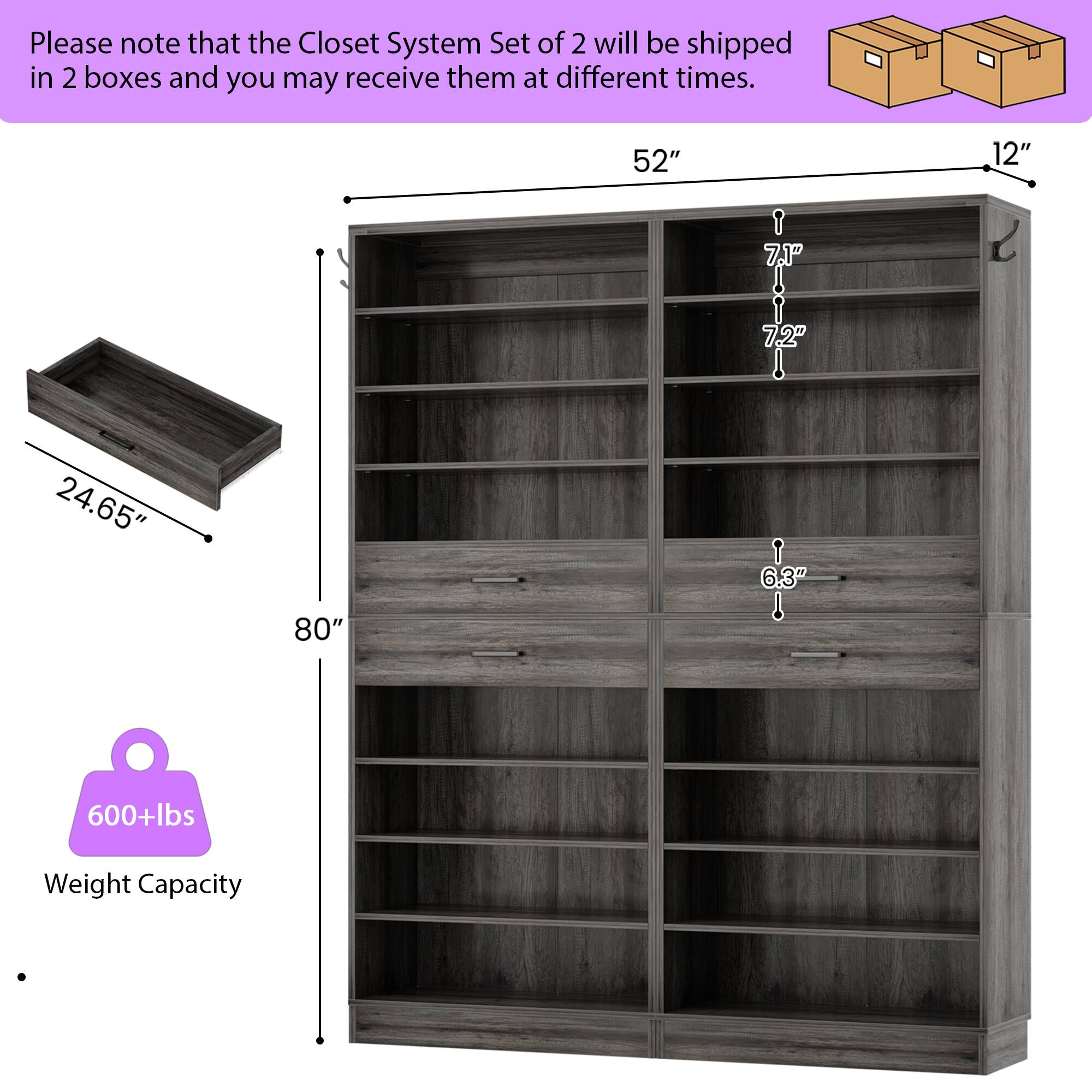 Please note that the Closet System Set of 2 will be shipped in 2 boxes and you may receive them at different times.

- 52" (width)
- 12" (depth)
- 7.1" (shelf height)
- 7.2" (shelf height)
- 24.65" (drawer depth)
- 6.3" (drawer height)
- 80" (height)
- 600+lbs Weight Capacity