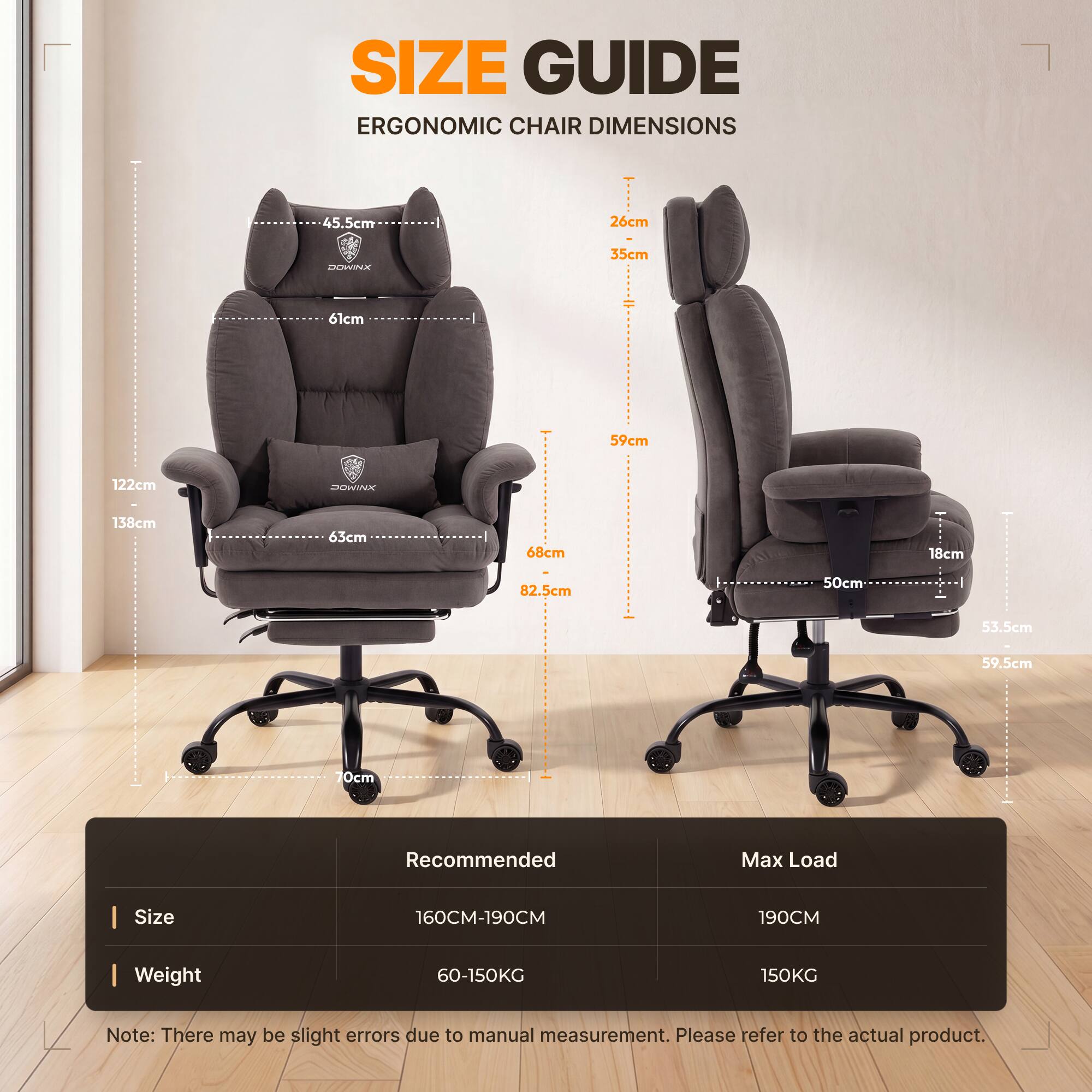 SIZE GUIDE  
ERGONOMIC CHAIR DIMENSIONS

45.5cm  
26cm  
DOWINX  
35cm  
61cm  
59cm  
122cm  
XNIMOC  
138cm  
63cm  
68cm  
18cm  
82.5cm  
50cm  
53.5cm  
59.5cm  
70cm  

Recommended  
Max Load  
Size  
160CM-190CM  
190CM  
Weight  
60-150KG  
150KG  

Note: There may be slight errors due to manual measurement. Please refer to the actual product.