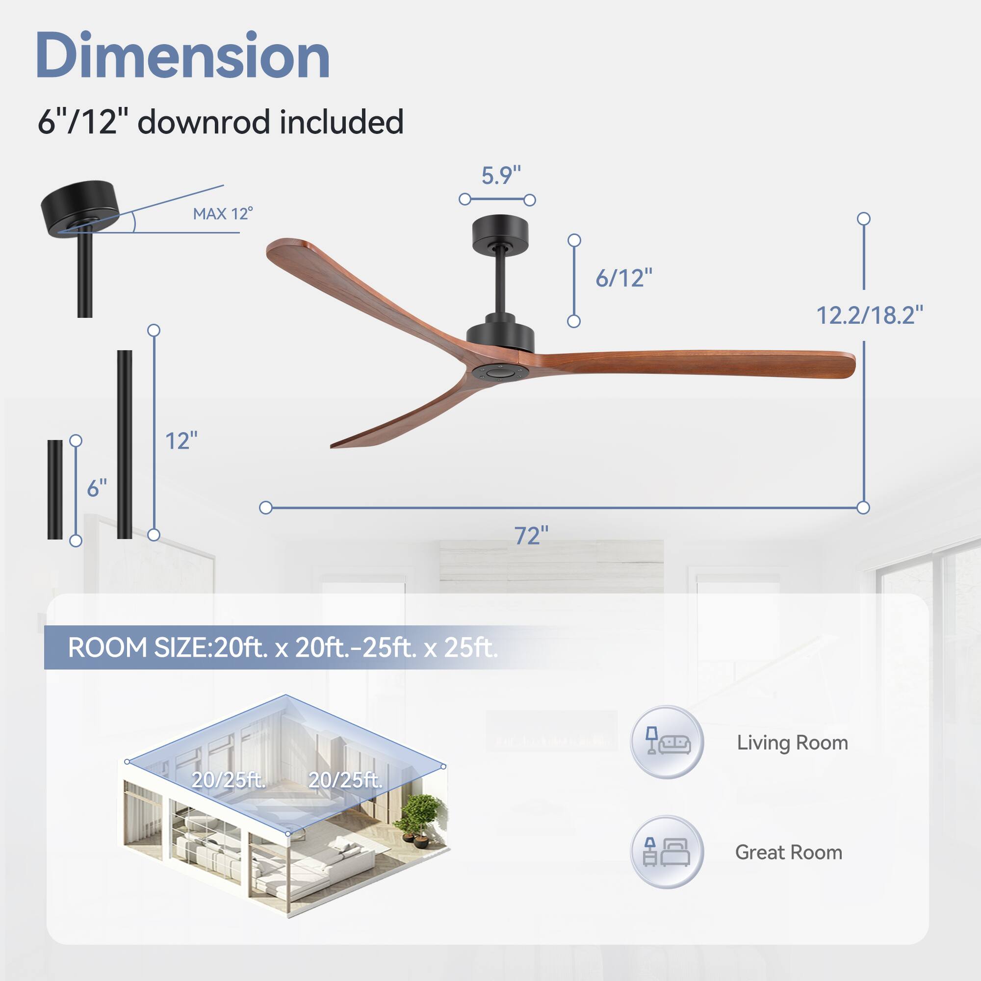 Dimension: 6"/12" downrod included

5.9"
MAX 12
6/12"
12.2/18.2"
12"
6"
72"

ROOM SIZE: 20ft. x 20ft.-25ft. x 25ft.
20/25ft.
20/25ft.
Living Room
Great Room