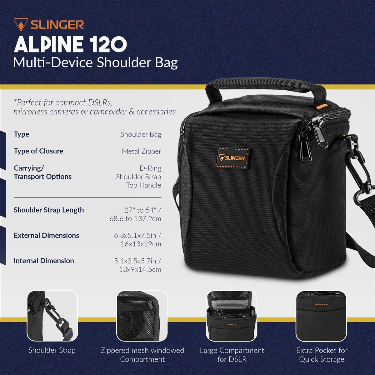 SLINGER ALPINE 120 Multi-Device Shoulder Bag

*Perfect for compact DSLRs, mirrorless cameras or camcorder & accessories

Type: Shoulder Bag  
Type of Closure: Metal Zipper  
Carrying/ Transport Options: D-Ring, Shoulder Strap, Top Handle  
Shoulder Strap Length: 27" to 54" / 68.6 to 137.2cm  
External Dimensions: 6.3x5.1x7.5in / 16x13x19cm  
Internal Dimension: 5.1x3.5x5.7in / 13x9x14.5cm  

Shoulder Strap  
Zippered mesh windowed Compartment  
Large Compartment for DSLR  
Extra Pocket for Quick Storage