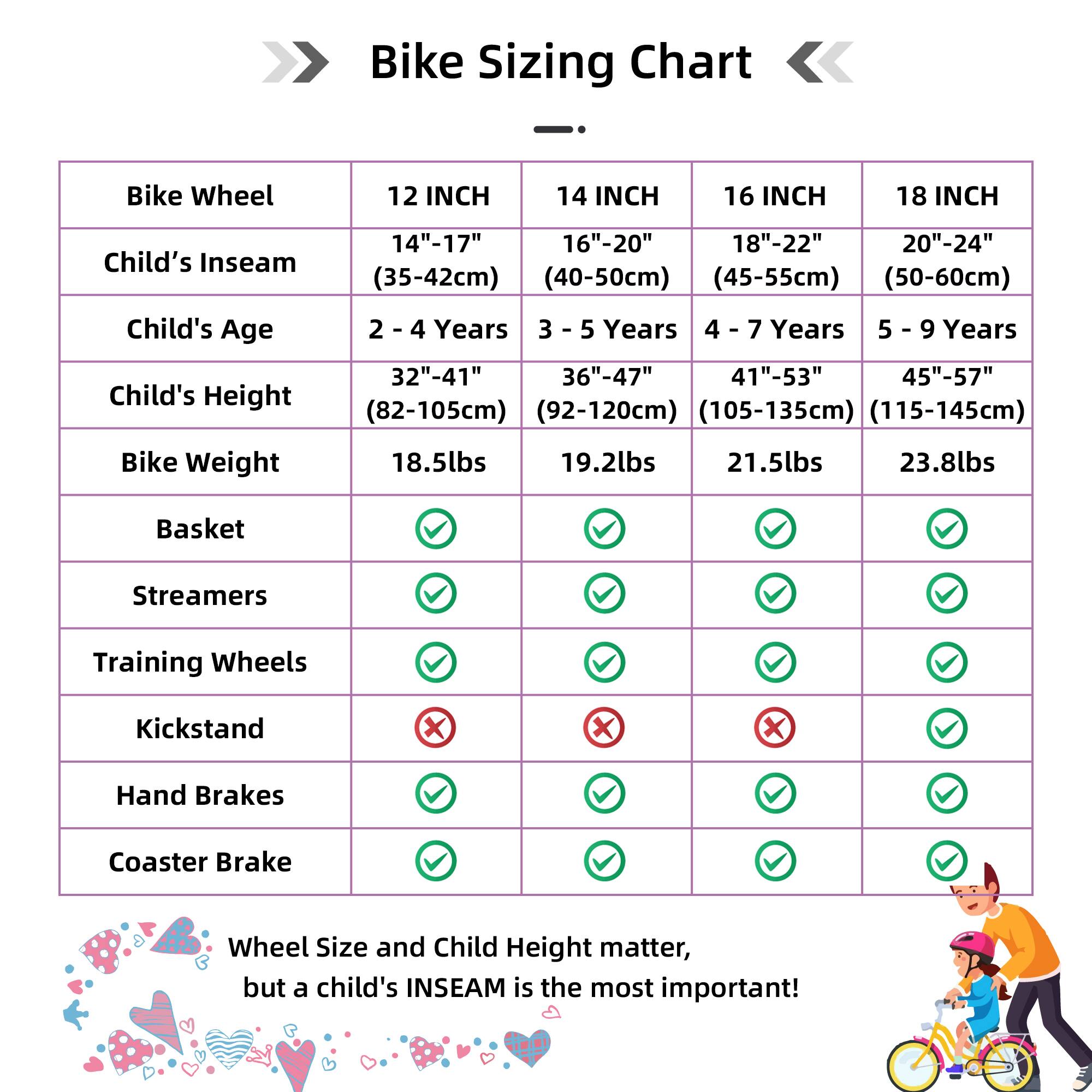 Bike Sizing Chart

| Bike Wheel | 12 INCH | 14 INCH | 16 INCH | 18 INCH |
|-----------|---------|---------|---------|---------|
| Child's Inseam | 14"-17" (35-42cm) | 16"-20" (40-50cm) | 18"-22" (45-55cm) | 20"-24" (50-60cm) |
| Child's Age | 2 - 4 Years | 3 - 5 Years | 4 - 7 Years | 5 - 9 Years |
| Child's Height | 32"-41" (82-105cm) | 36"-47" (92-120cm) | 41"-53" (105-135cm) | 45"-57" (115-145cm) |
| Bike Weight | 18.5lbs | 19.2lbs | 21.5lbs | 23.8lbs |
