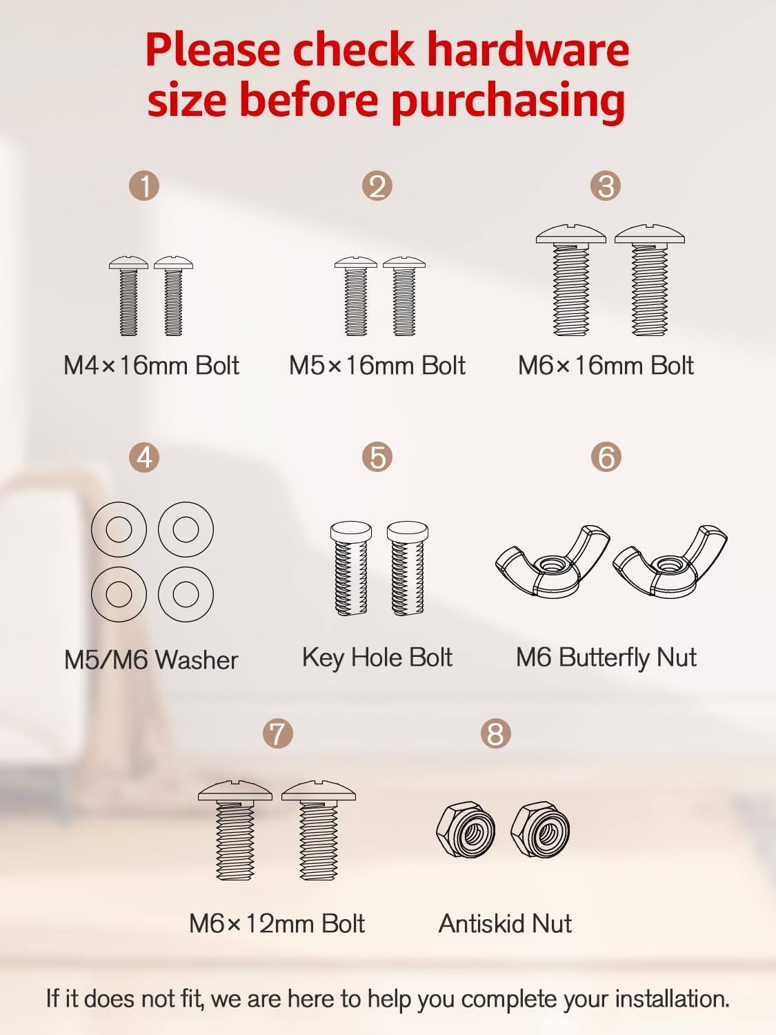 Please check hardware size before purchasing

1. M4x 16mm Bolt
2. M5x 16mm Bolt
3. M6x 16mm Bolt
4. M5/M6 Washer
5. Key Hole Bolt
6. M6 Butterfly Nut
7. M6x 12mm Bolt
8. Antiskid Nut

If it does not fit, we are here to help you complete your installation.