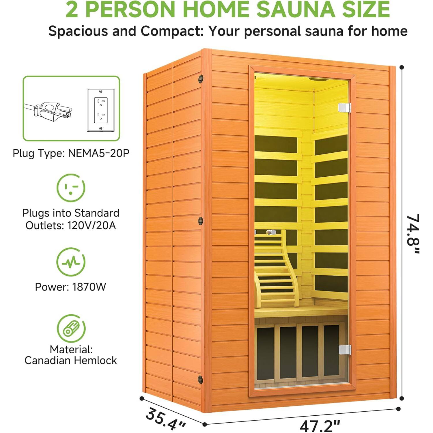 2 PERSON HOME SAUNA SIZE  
Spacious and Compact: Your personal sauna for home  

- Plug Type: NEMA5-20P  
- Plugs into Standard Outlets: 120V/20A  
- Power: 1870W  
- Material: Canadian Hemlock  

Dimensions:  
- Height: 74.8"  
- Width: 47.2"  
- Depth: 35.4"