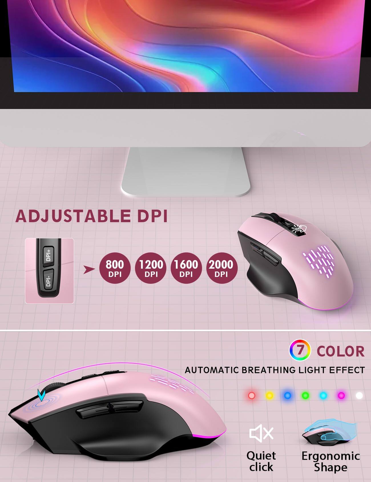 ADJUSTABLE DPI  
DPI+ DPI-  
800 DPI  
1200 DPI  
1600 DPI  
2000 DPI  

7 COLOR  
AUTOMATIC BREATHING LIGHT EFFECT  

Quiet click  
Ergonomic Shape