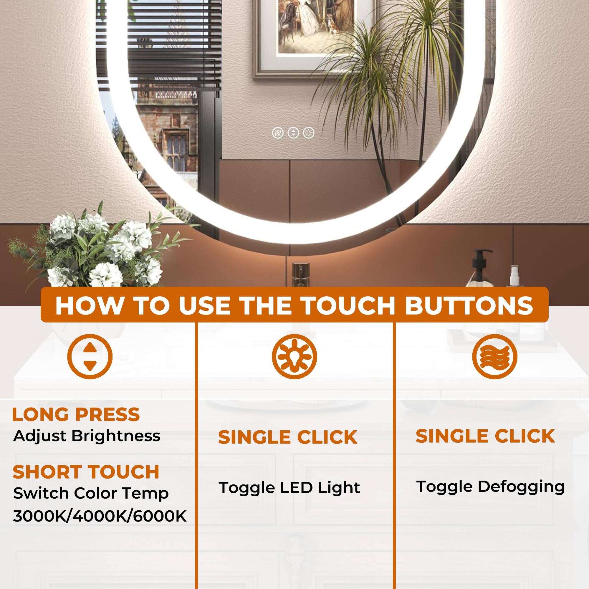 **HOW TO USE THE TOUCH BUTTONS**

- **LONG PRESS**
  - Adjust Brightness

- **SHORT TOUCH**
  - Switch Color Temp 3000K/4000K/6000K

- **SINGLE CLICK**
  - Toggle LED Light

- **SINGLE CLICK**
  - Toggle Defogging