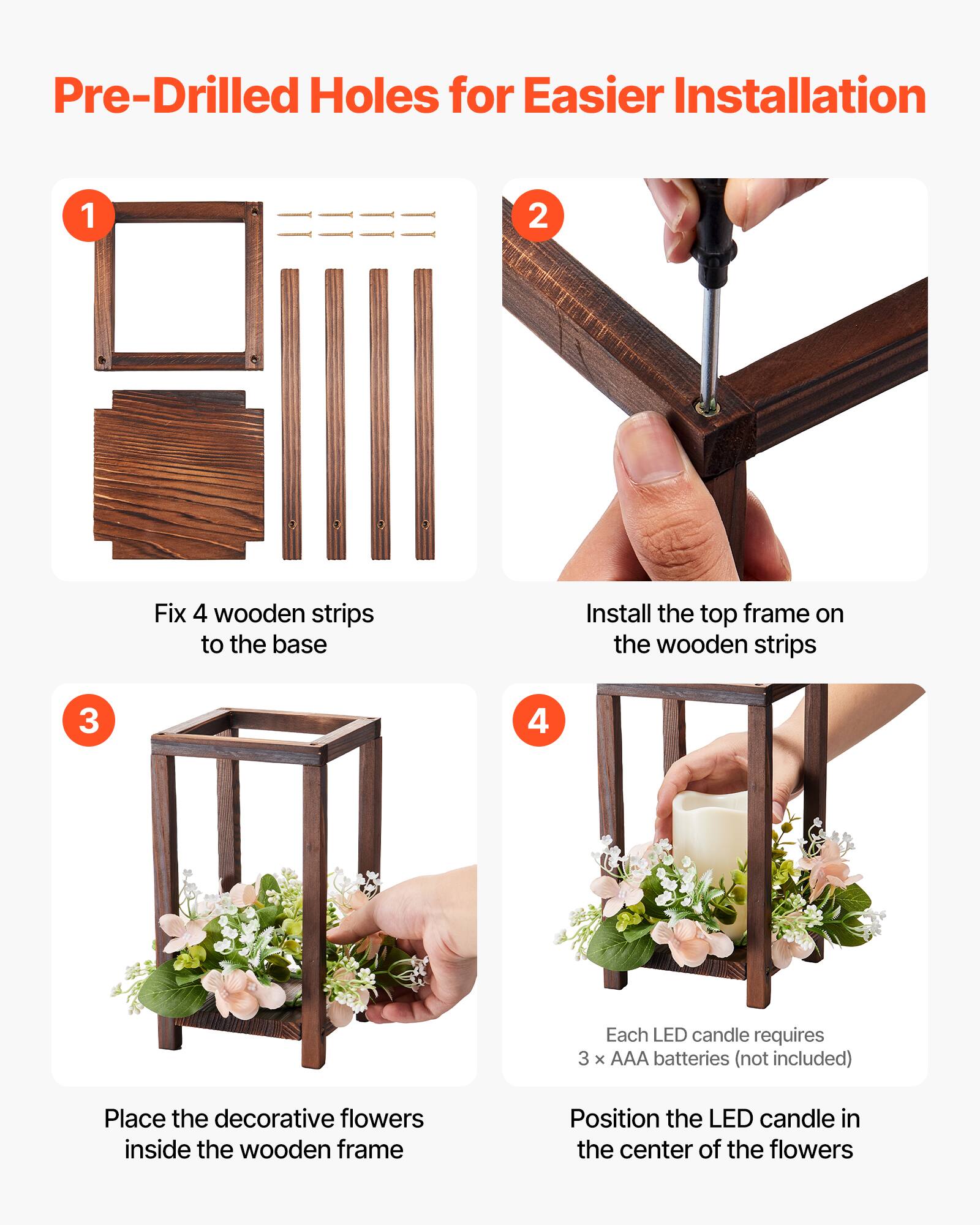 Pre-Drilled Holes for Easier Installation

1. Fix 4 wooden strips to the base
2. Install the top frame on the wooden strips
3. Place the decorative flowers inside the wooden frame
4. Each LED candle requires 3 x AAA batteries (not included)
5. Position the LED candle in the center of the flowers