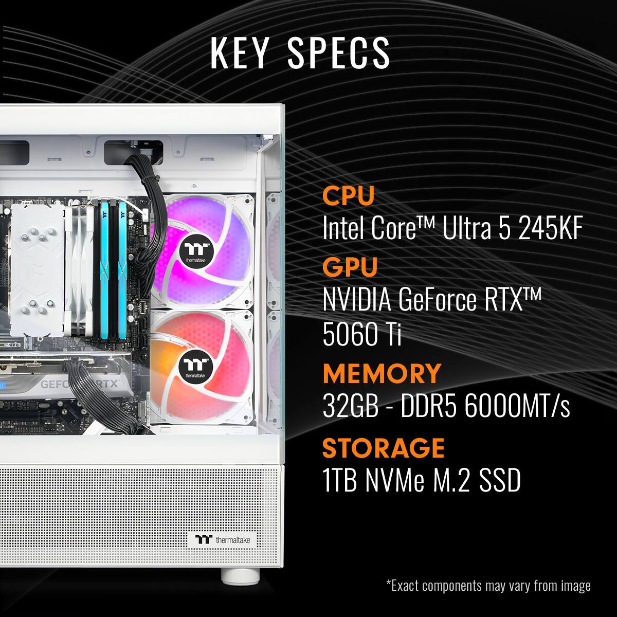 KEY SPECS:

* CPU: Intel CoreTM Ultra 5 245KF
* GPU: NVIDIA GeForce RTX 5060 Ti
* MEMORY: 32GB - DDR5 6000MT/s
* STORAGE: 1TB NVMe M.2 SSD
* thermaltake
