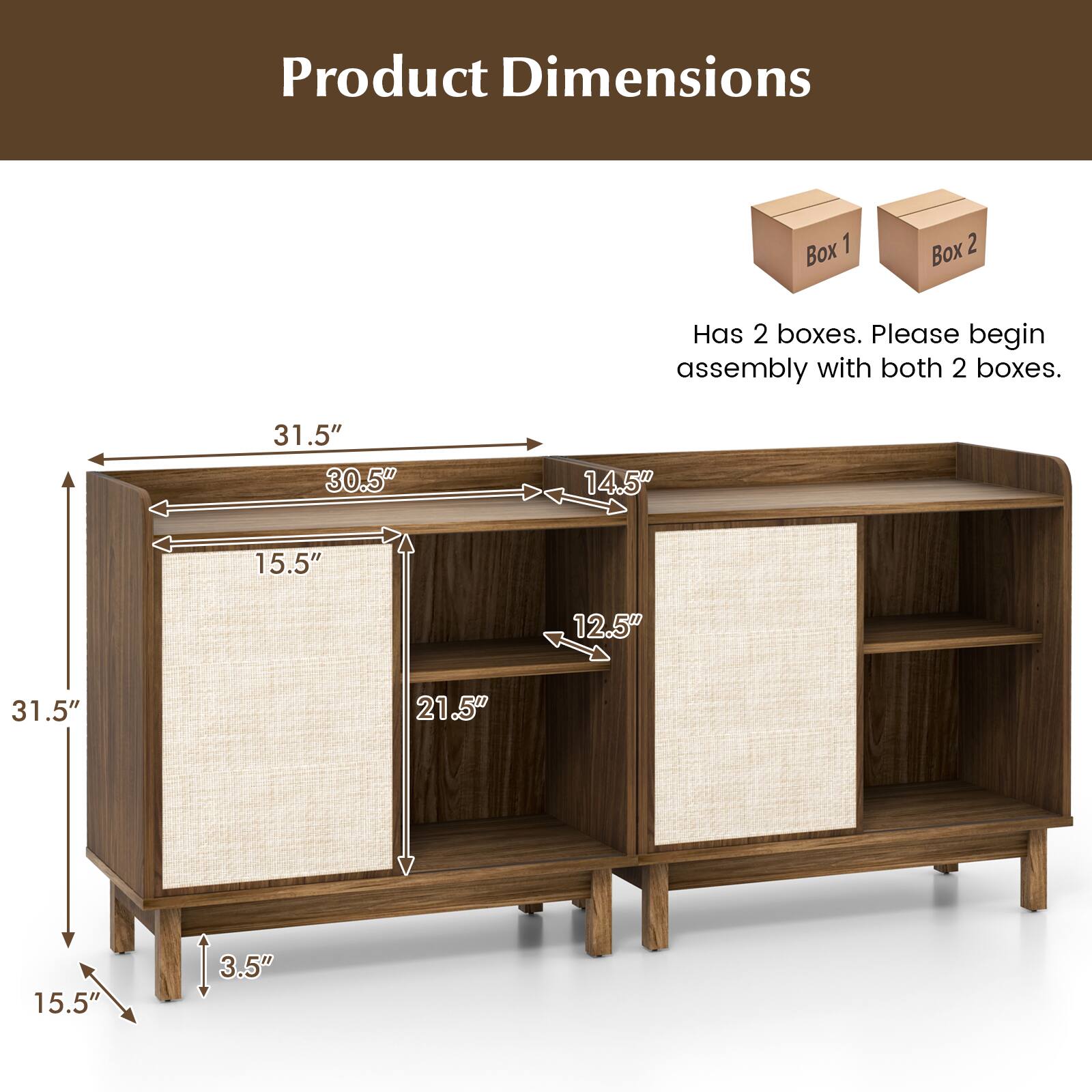 Product Dimensions

Has 2 boxes. Please begin assembly with both 2 boxes.

Box 1 Box 2

31.5" 30.5" 14.5" 15.5" 12.5" 31.5" 21.5" 15.5" 3.5"