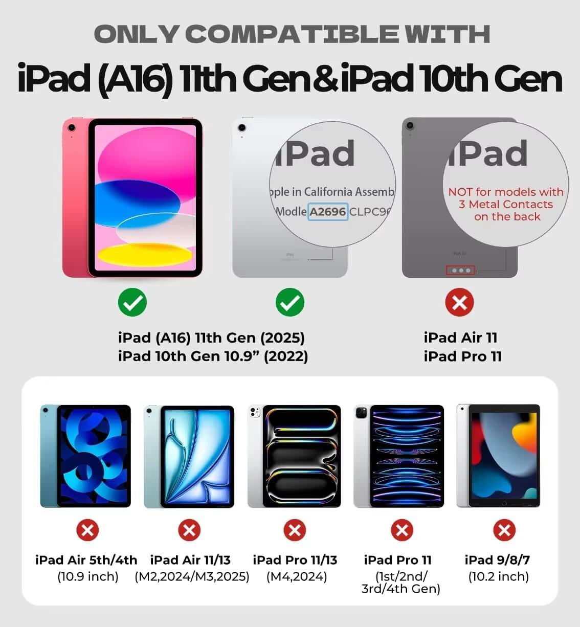 ONLY COMPATIBLE WITH  
iPad (A16) 11th Gen & iPad 10th Gen  

iPad (A16) 11th Gen (2025)  
iPad 10th Gen 10.9" (2022)  

NOT for models with 3 Metal Contacts on the back  

iPad Air 5th/4th (10.9 inch) (M2, 2024/M3, 2025)  
iPad Air 11/13 (M4, 2024)  
iPad Pro 11/13 (10.9 inch) (1st/2nd/3rd/4th Gen)  
iPad 9/8/7 (10.2 inch)