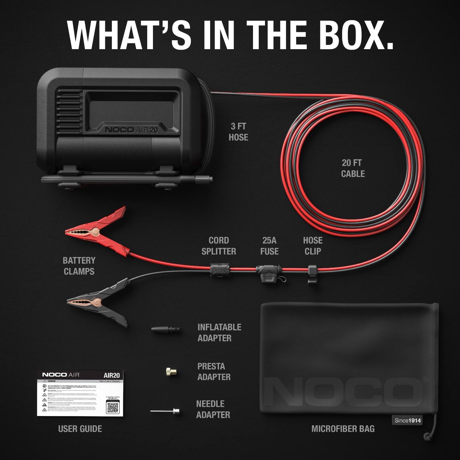 WHAT'S IN THE BOX.  
- NOCO AIR20  
- 3 FT HOSE  
- 20 FT CABLE  
- BATTERY CLAMPS  
- CORD SPLITTER  
- 25A FUSE  
- HOSE CLIP  
- INFLATABLE ADAPTER  
- PRESTA ADAPTER  
- NEEDLE ADAPTER  
- NOCO AIR20 USER GUIDE  
- MICROFIBER BAG  
- SINCE 1914