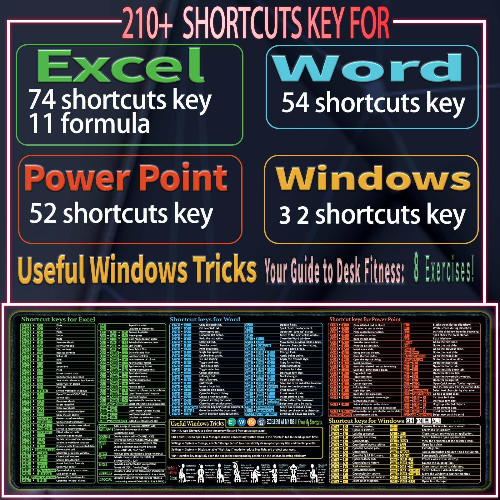 210+ SHORTCUTS KEY FOR

Excel
74 shortcuts key
11 formula

Power Point
52 shortcuts key

Word
54 shortcuts key

Windows
3 2 shortcuts key

Useful Windows Tricks

Your Guide to Desk Fitness: 8 Exercises!

Shortcut keys for Excel

Shortcut keys for Word

Shortcut keys for Power Point

Shortcut keys for Windows

Useful Windows Tricks