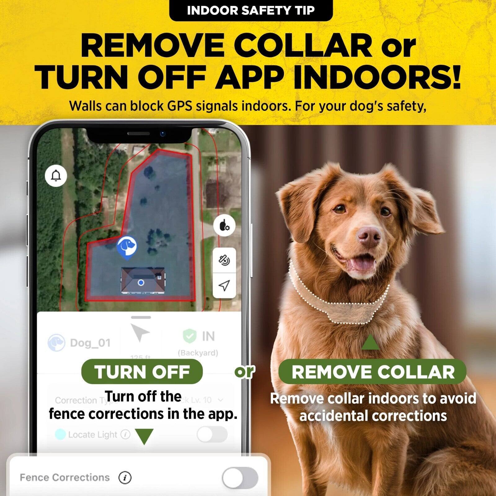 INDOOR SAFETY TIP

REMOVE COLLAR or TURN OFF APP INDOORS!  
Walls can block GPS signals indoors. For your dog's safety,

IN Dog_01 125 ft (Backyard)  
TURN OFF or REMOVE COLLAR

Correction Lv. 10  
Turn off the fence corrections in the app.  
Locate Light

Fence Corrections

REMOVE COLLAR  
Remove collar indoors to avoid accidental corrections