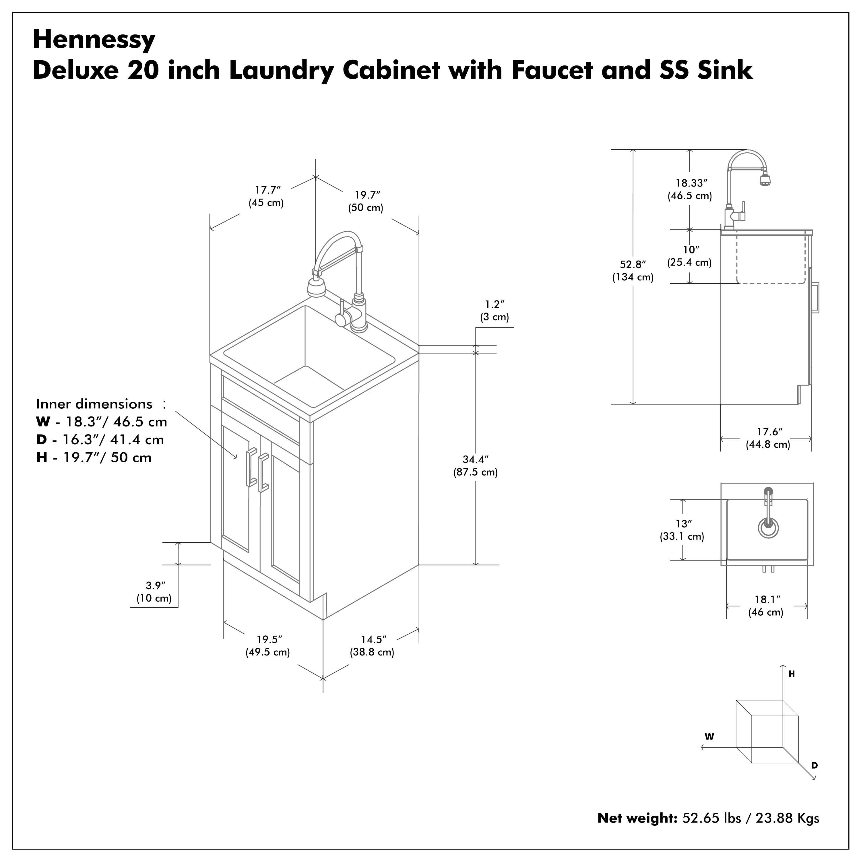 Hennessy Deluxe 20 inch Laundry Cabinet with Faucet and SS Sink

Inner dimensions:
- W - 18.3" / 46.5 cm
- D - 16.3" / 41.4 cm
- H - 19.7" / 50 cm

Net weight: 52.65 lbs / 23.88 Kgs

Dimensions:
- W - 18.3" / 46.5 cm
- D - 16.3" / 41.4 cm
- H - 19.7" / 50 cm
- 17.7" / 45 cm
- 19.7" / 50 cm
- 1.2" / 3 cm
- 34.4" / 87.5 cm
- 17.6" / 44.8 cm
- 13" / 33.1 cm
- 18.1" / 46 cm
- 14.5" / 38.8 cm
- 19.5" / 49.5 cm
- 3.9" / 10 cm
- 18.33" / 46.5 cm
- 52.8" / 134 cm
- 10" / 25.4 cm
- 18.33" / 46.5 cm
- 17.7" / 45 cm
- 19.7" / 50 cm
- 1.2" / 3 cm
- 34.4" / 87.5 cm
- 17.6" / 44.8 cm
- 13" / 33.1 cm
- 18.1" / 46 cm
- 14.5" / 38.8 cm
- 19.5" / 49.5 cm