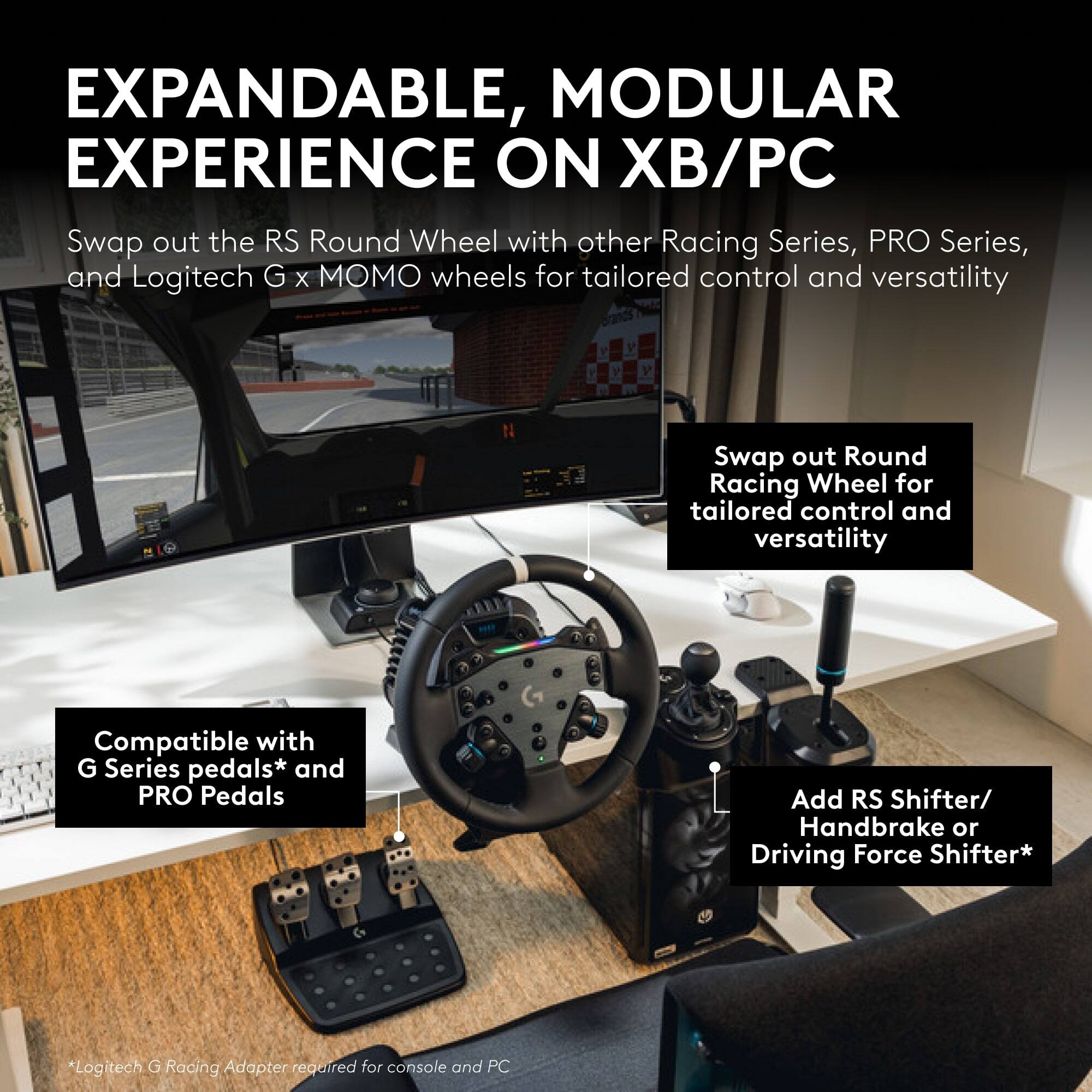 EXPANDABLE, MODULAR EXPERIENCE ON XB/PC

Swap out the RS Round Wheel with other Racing Series, PRO Series, and Logitech G x MOMO wheels for tailored control and versatility

Compatible with G Series pedals* and PRO Pedals

Swap out Round Racing Wheel for tailored control and versatility

Add RS Shifter/ Handbrake or Driving Force Shifter*

*Logitech G Racing Adapter required for console and PC