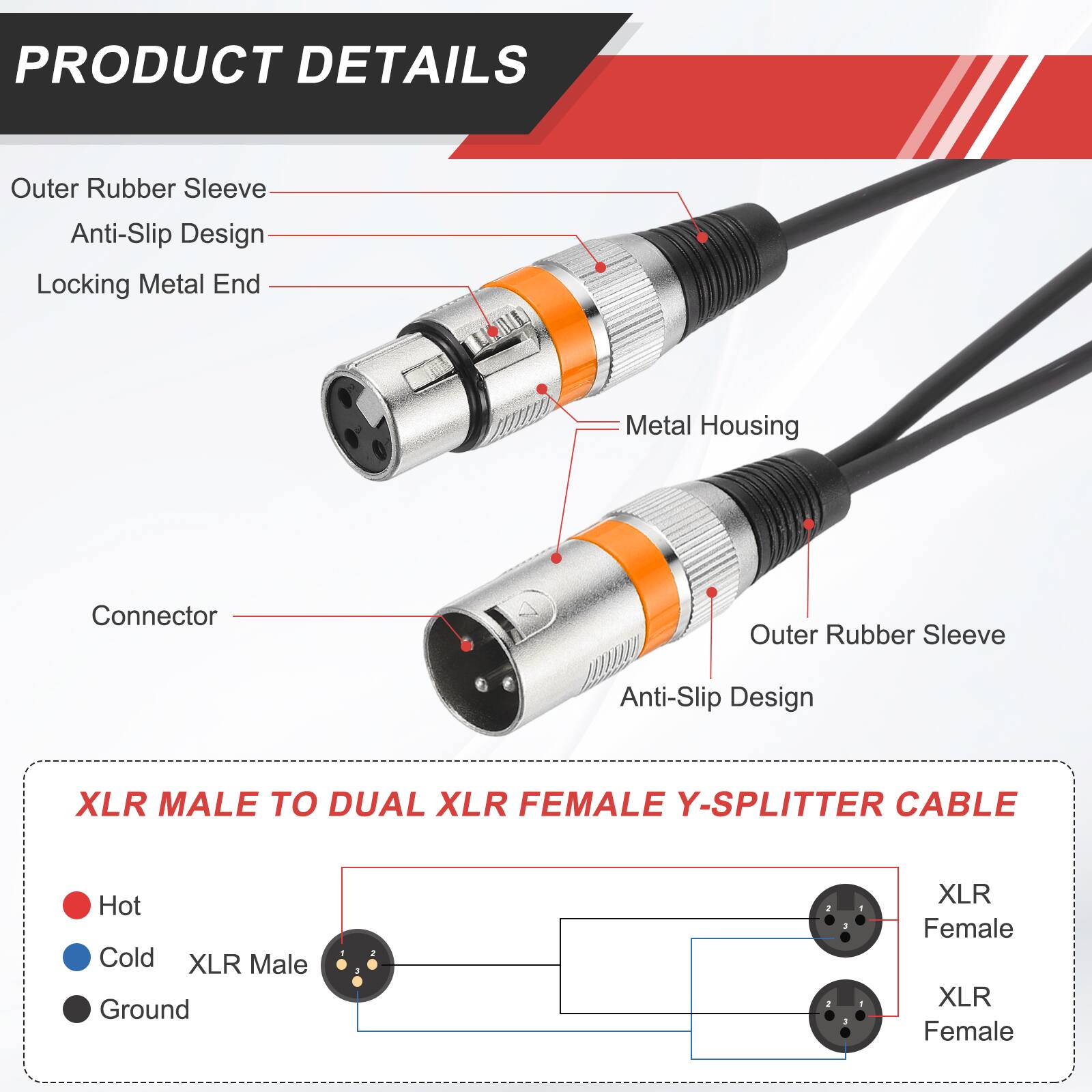 PRODUCT DETAILS

- Outer Rubber Sleeve
- Anti-Slip Design
- Locking Metal End
- Metal Housing
- Connector

XLR MALE TO DUAL XLR FEMALE Y-SPLITTER CABLE

- Hot
- Cold
- Ground

XLR Male
XLR Female
XLR Female