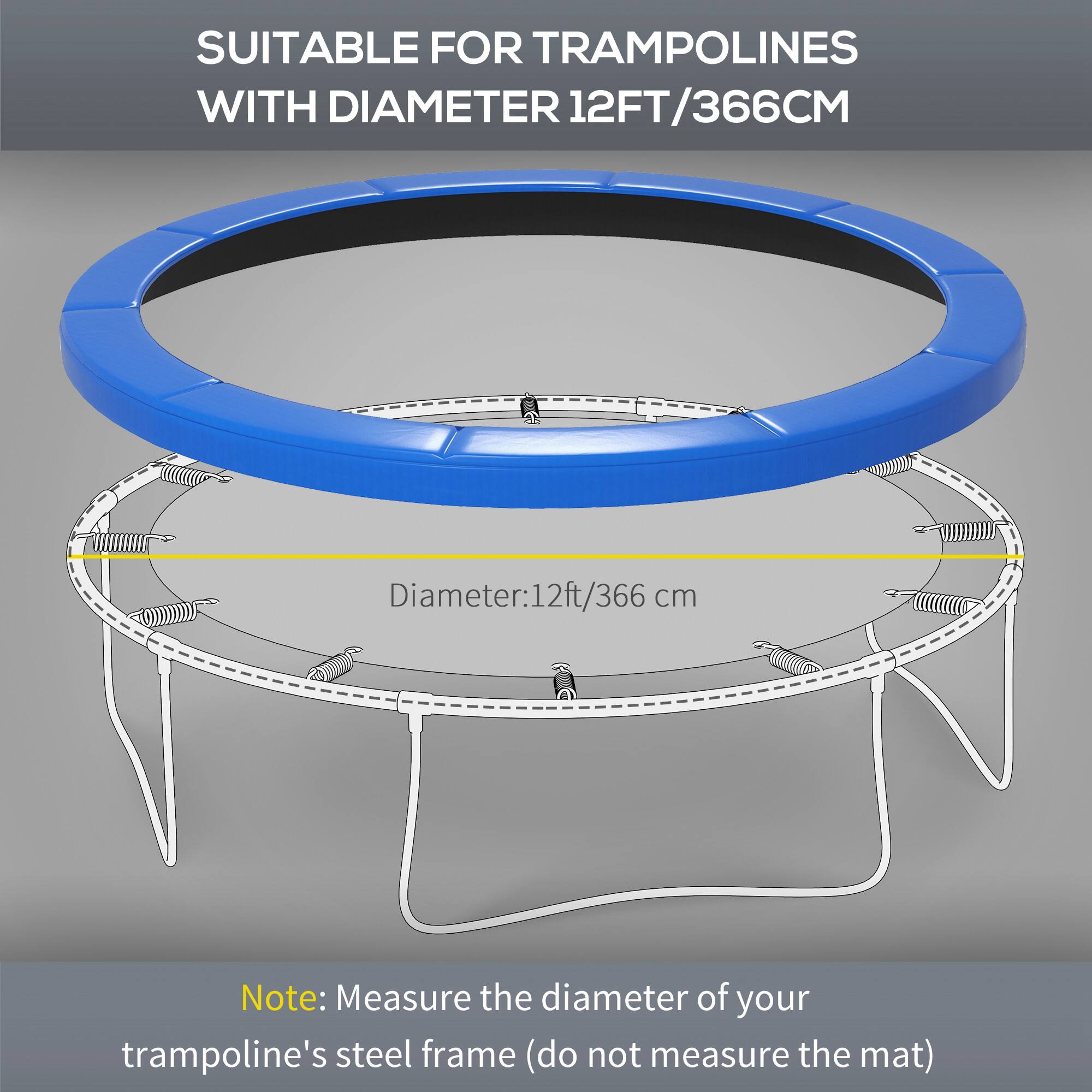 SUITABLE FOR TRAMPOLINES WITH DIAMETER 12FT/366CM

Diameter: 12ft/366 cm

Note: Measure the diameter of your trampoline's steel frame (do not measure the mat)