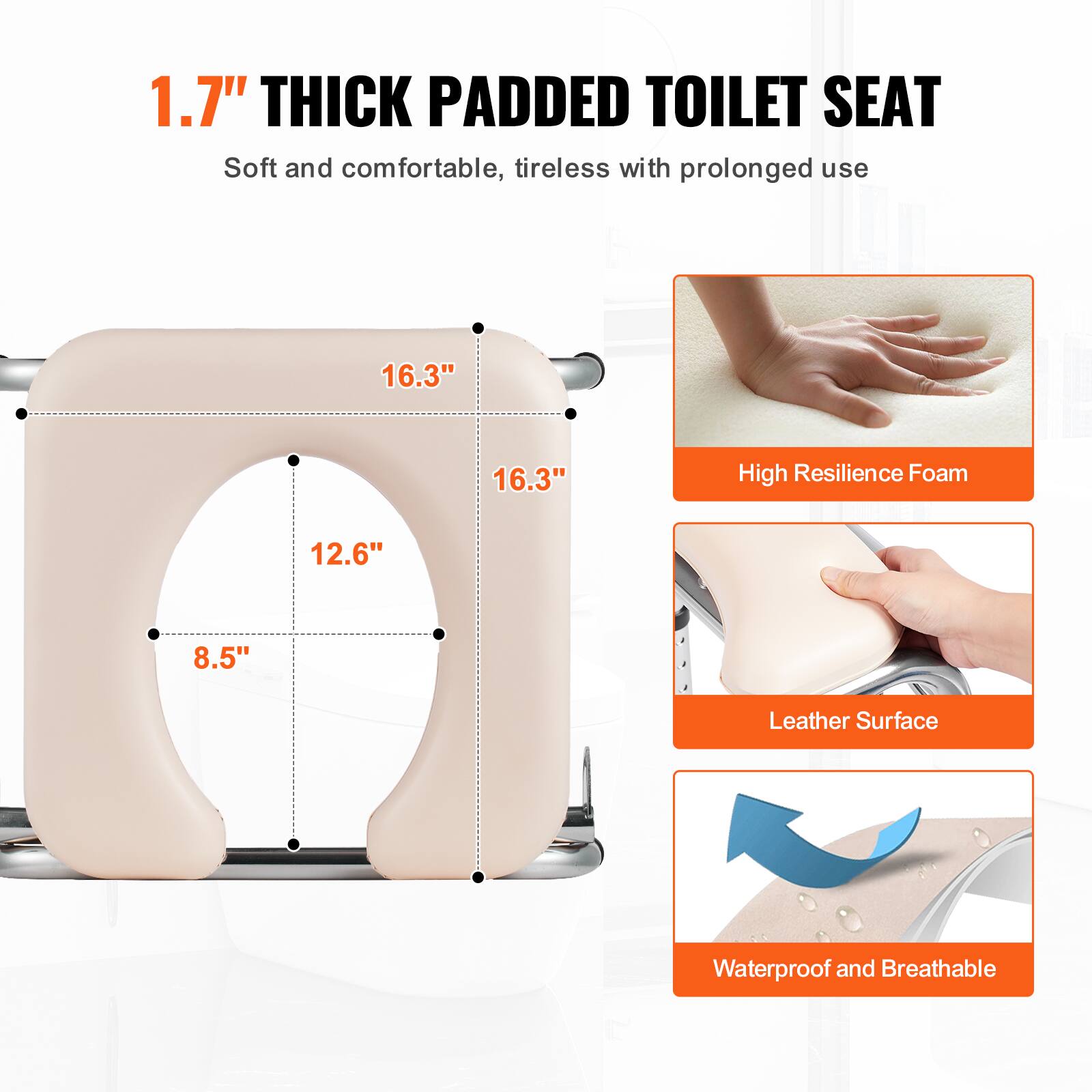 1.7" THICK PADDED TOILET SEAT
Soft and comfortable, tireless with prolonged use
16.3"
16.3"
12.6"
8.5"
High Resilience Foam
Leather Surface
Waterproof and Breathable