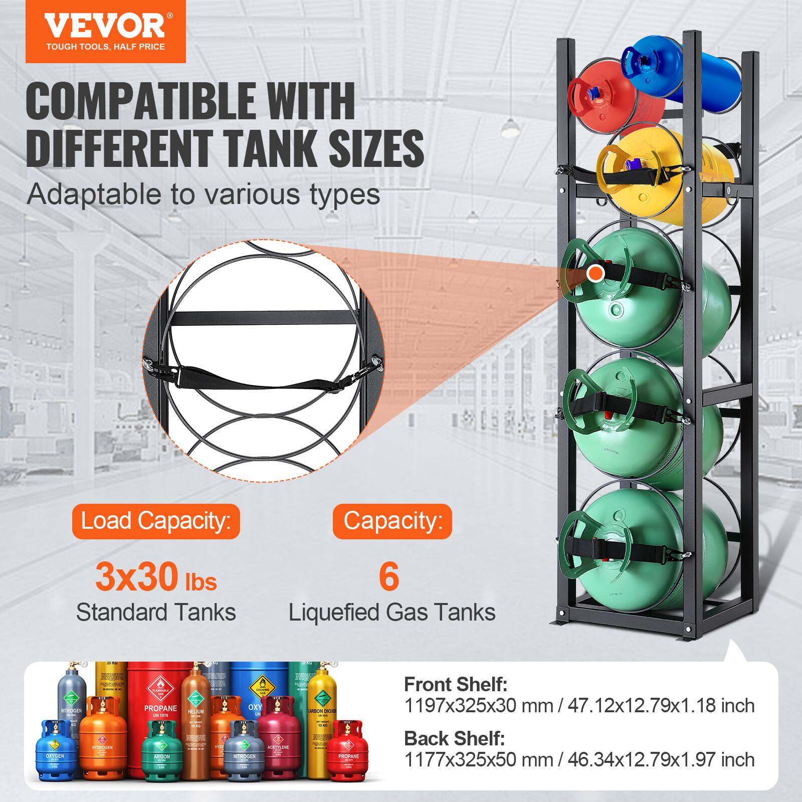 VEVOR  
TOUGH TOOLS, HALF PRICE  

COMPATIBLE WITH DIFFERENT TANK SIZES  
Adaptable to various types  

Load Capacity:  
3x30 lbs  
Standard Tanks  

Capacity:  
6  
Liquefied Gas Tanks  

Front Shelf:  
1197x325x30 mm / 47.12x12.79x1.18 inch  

Back Shelf:  
1177x325x50 mm / 46.34x12.79x1.97 inch