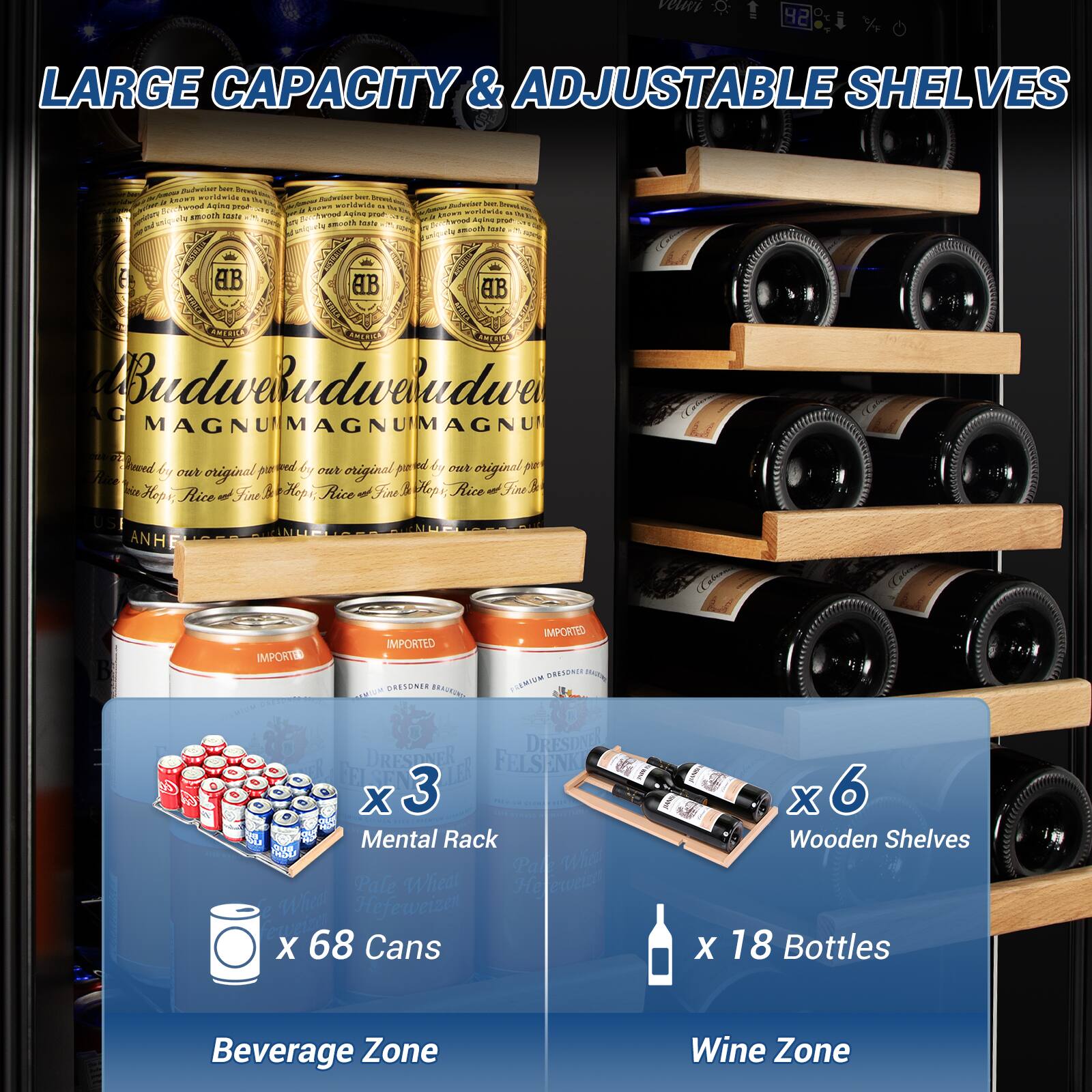 LARGE CAPACITY & ADJUSTABLE SHELVES

Beverage Zone
x 3 Mental Rack
x 68 Cans

Wine Zone
x 6 Wooden Shelves
x 18 Bottles