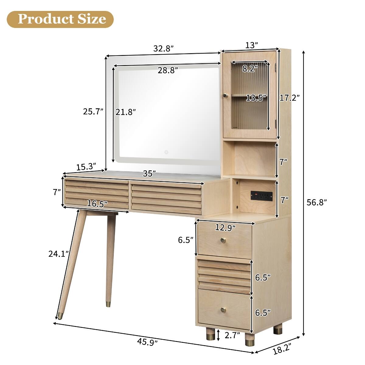 Product Size
32.8"
13"
28.8"
8.2"
25.7" 21.8"
13.5" 17.2"
15.3"
35"
7"
7"
16.5"
7"
56.8"
6.5"
12.9"
24.1"
6.5"
6.5"
45.9"
2.7"
18.2"