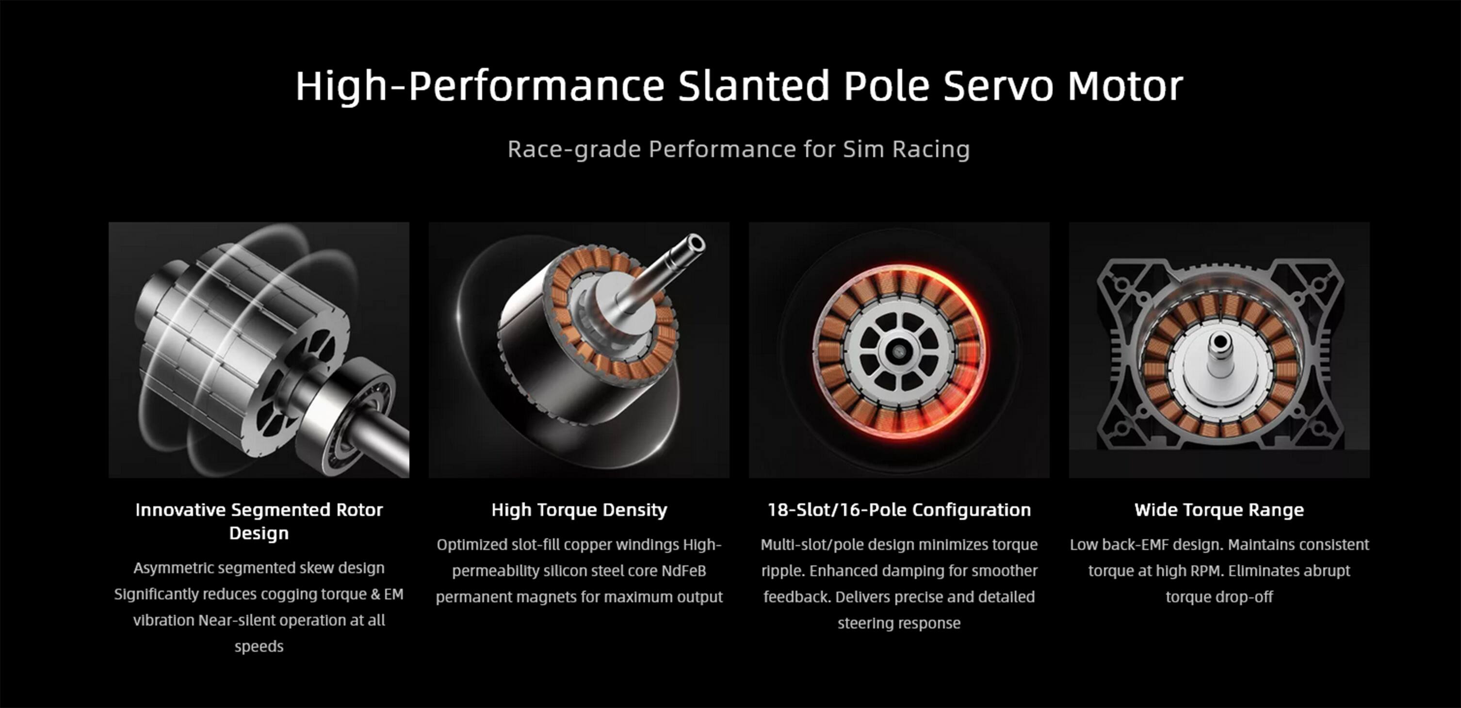 High-Performance Slanted Pole Servo Motor

Race-grade Performance for Sim Racing

Innovative Segmented Rotor Design
Asymmetric segmented skew design
Significantly reduces cogging torque & EM vibration
Near-silent operation at all speeds

High Torque Density
Optimized slot-fill copper windings
High permeability silicon steel core NdFeB permanent magnets for maximum output

18-Slot/16-Pole Configuration
Multi-slot/pole design minimizes torque ripple
Enhanced damping for smoother feedback
Delivers precise and detailed steering response

Wide Torque Range
Low back-EMF design
Maintains consistent torque at high RPM
Eliminates abrupt torque drop-off