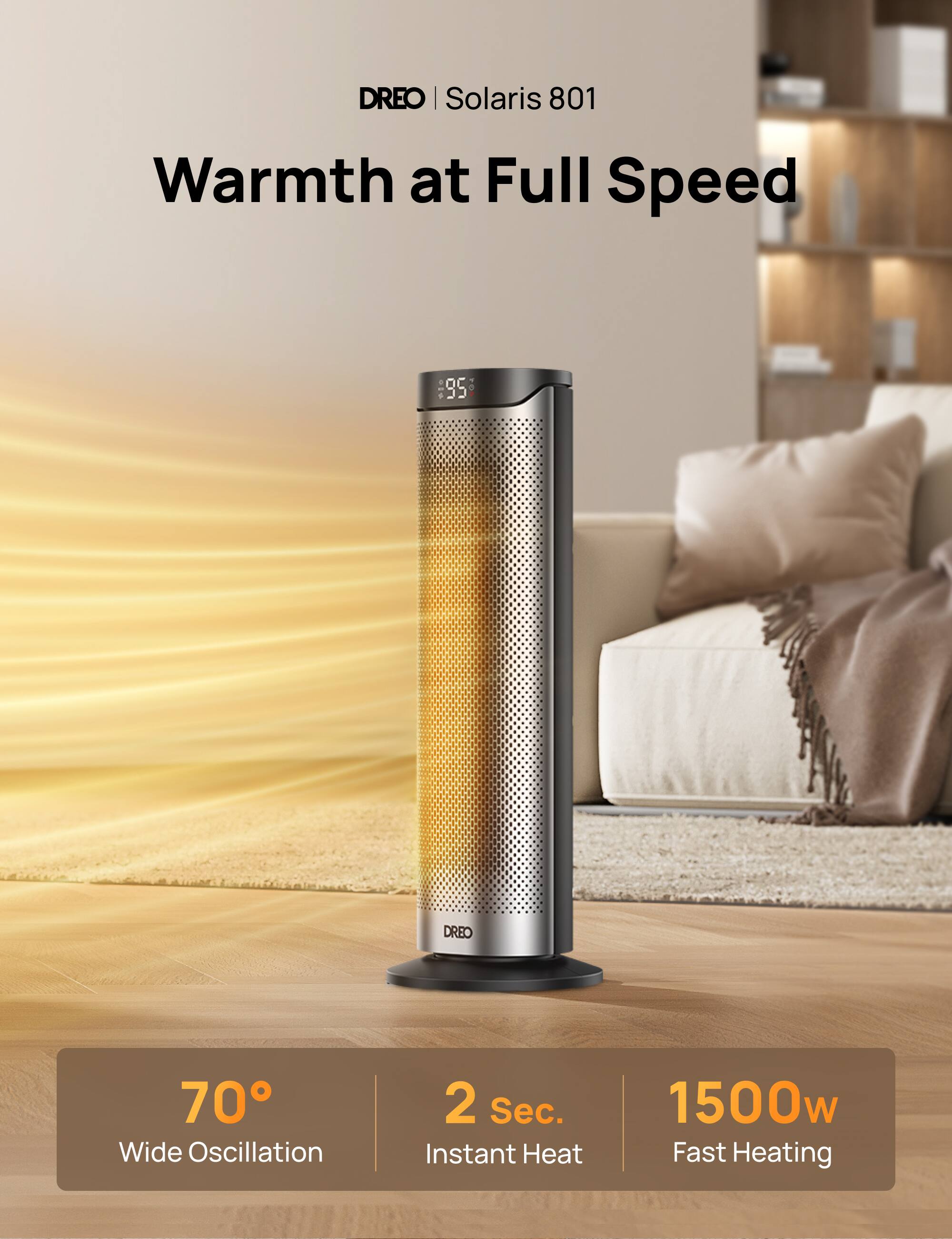 DREO | Solaris 801  
Warmth at Full Speed

- 70° Wide Oscillation
- 2 Sec. Instant Heat
- 1500w Fast Heating