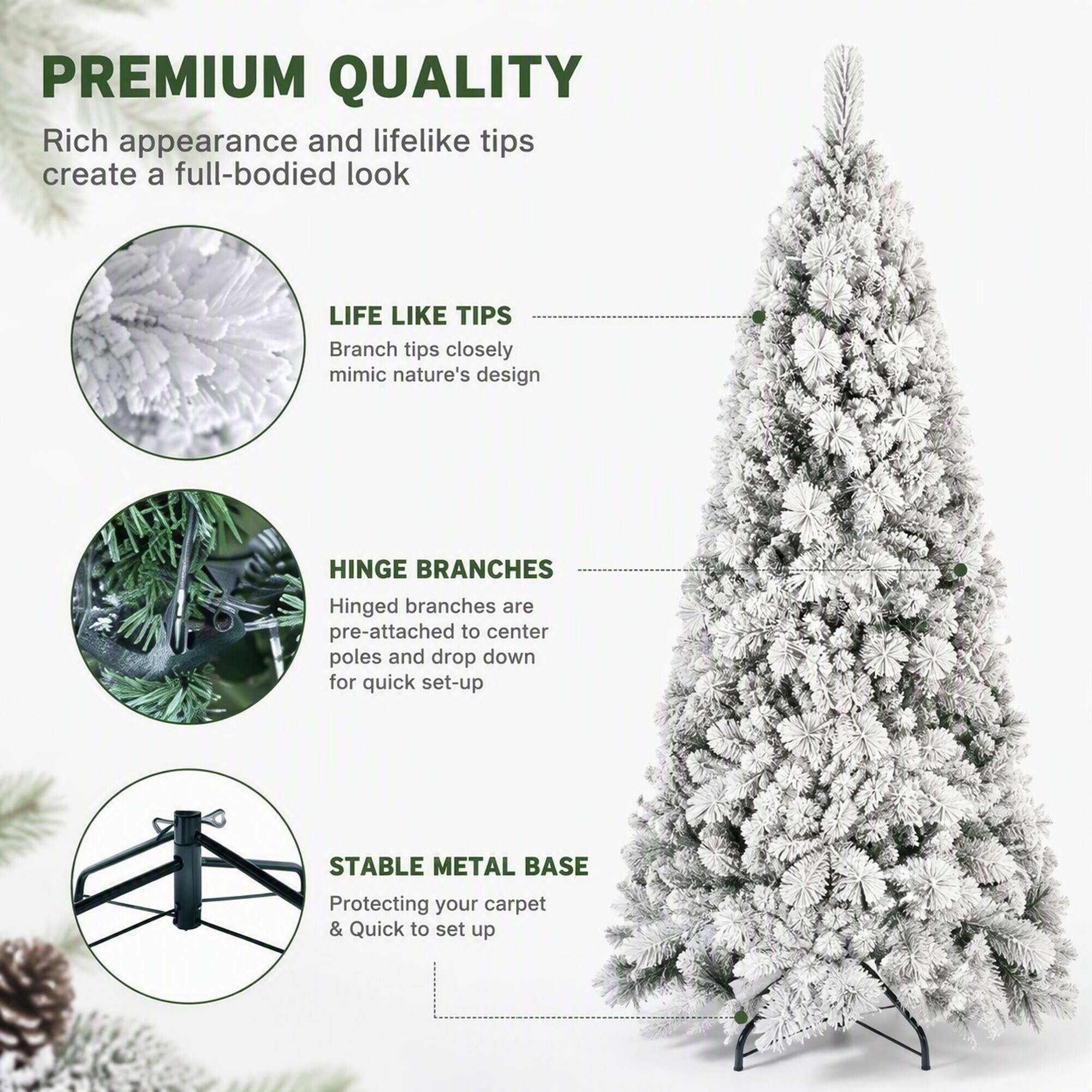 PREMIUM QUALITY  
Rich appearance and lifelike tips create a full-bodied look

LIFE LIKE TIPS  
Branch tips closely mimic nature's design

HINGE BRANCHES  
Hinged branches are pre-attached to center poles and drop down for quick set-up

STABLE METAL BASE  
Protecting your carpet & Quick to set up
