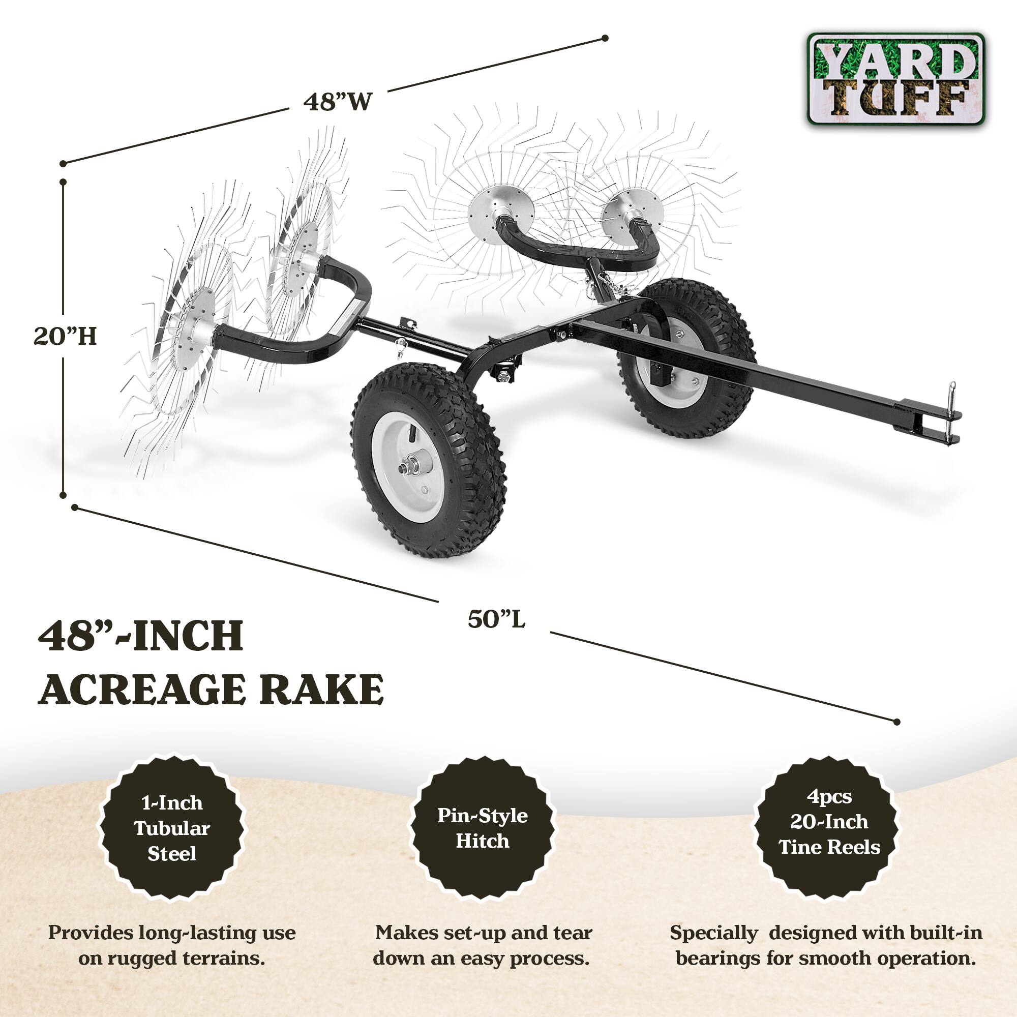 48" W x 20" H x 50" L Acreage Rake

- 1-Inch Tubular Steel Pin-Style Hitch
- 4pcs 20-Inch Tine Reels

Features:
- Provides long-lasting use on rugged terrains.
- Makes set-up and tear down an easy process.
- Specially designed with built-in bearings for smooth operation.