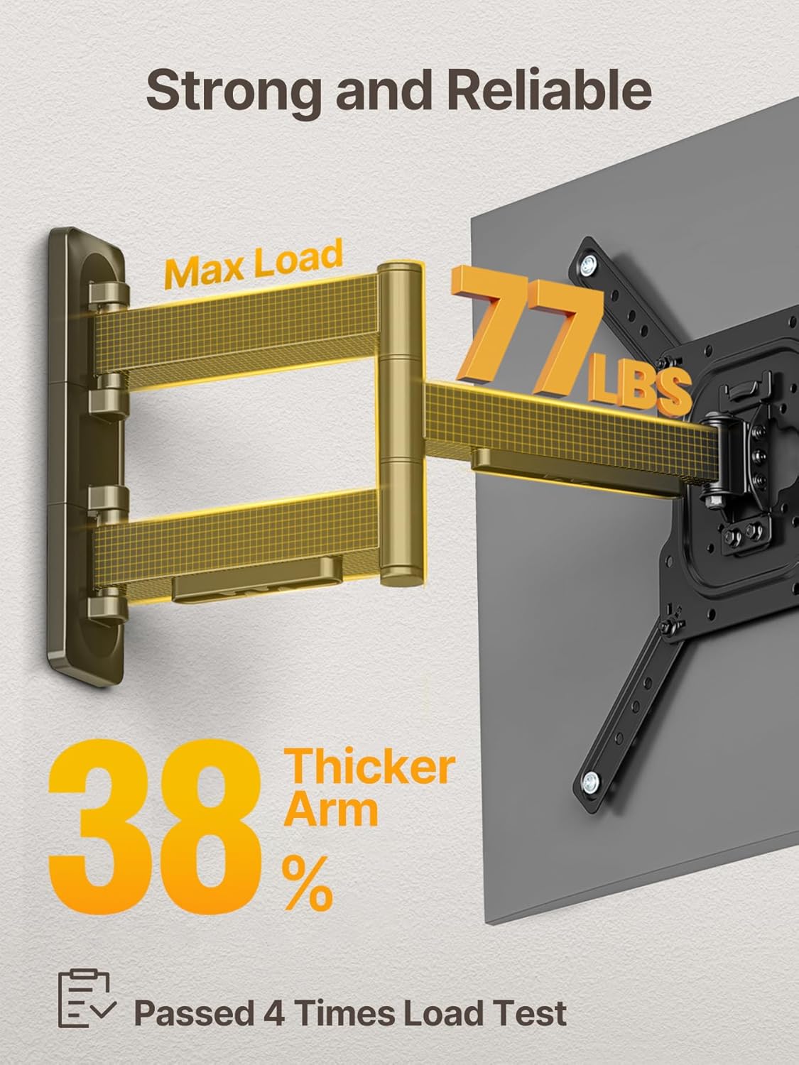Strong and Reliable  
Max Load 77 LBS  
Thicker Arm 38%  
Passed 4 Times Load Test