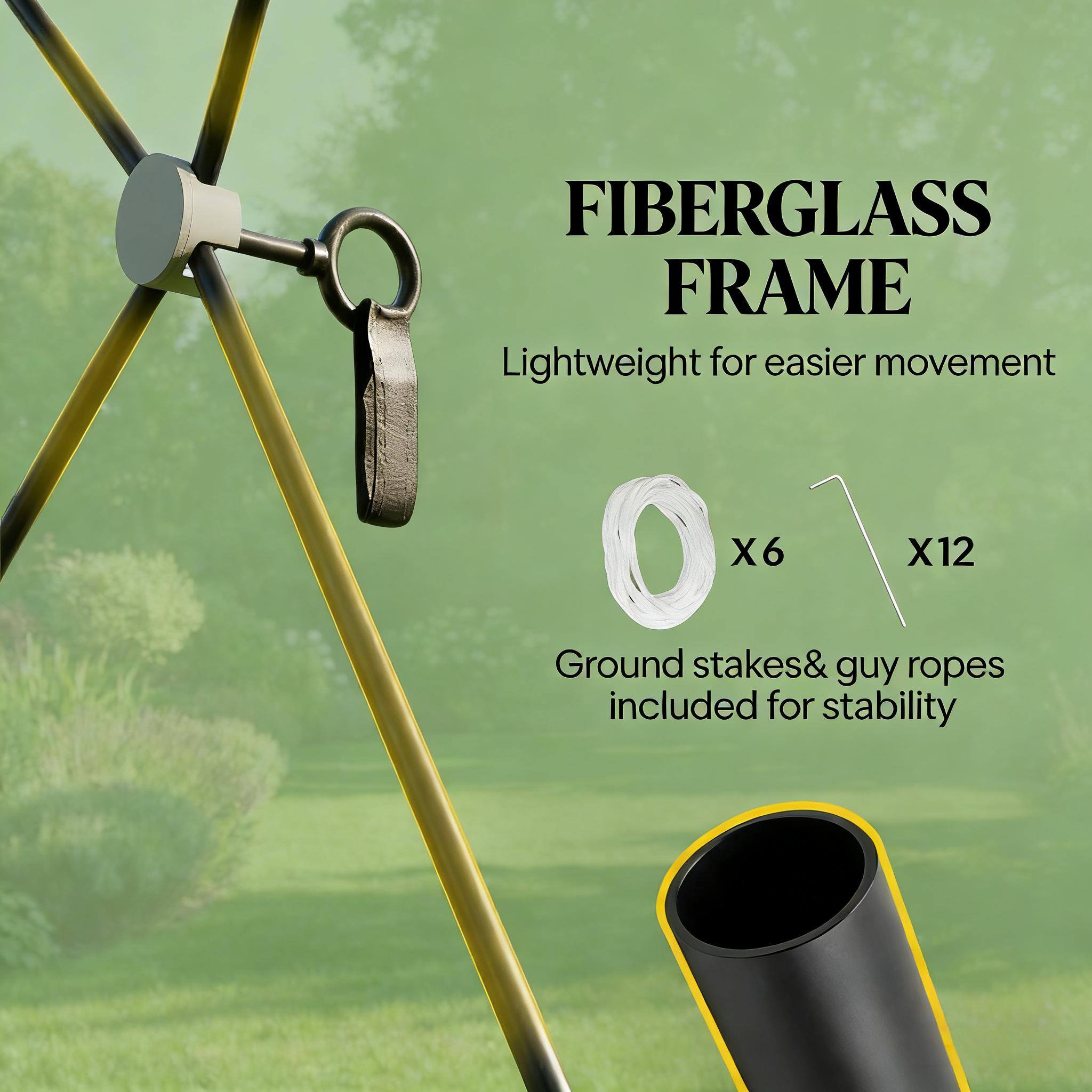 FIBERGLASS FRAME  
Lightweight for easier movement  

0 x 6 x 12  
Ground stakes & guy ropes included for stability