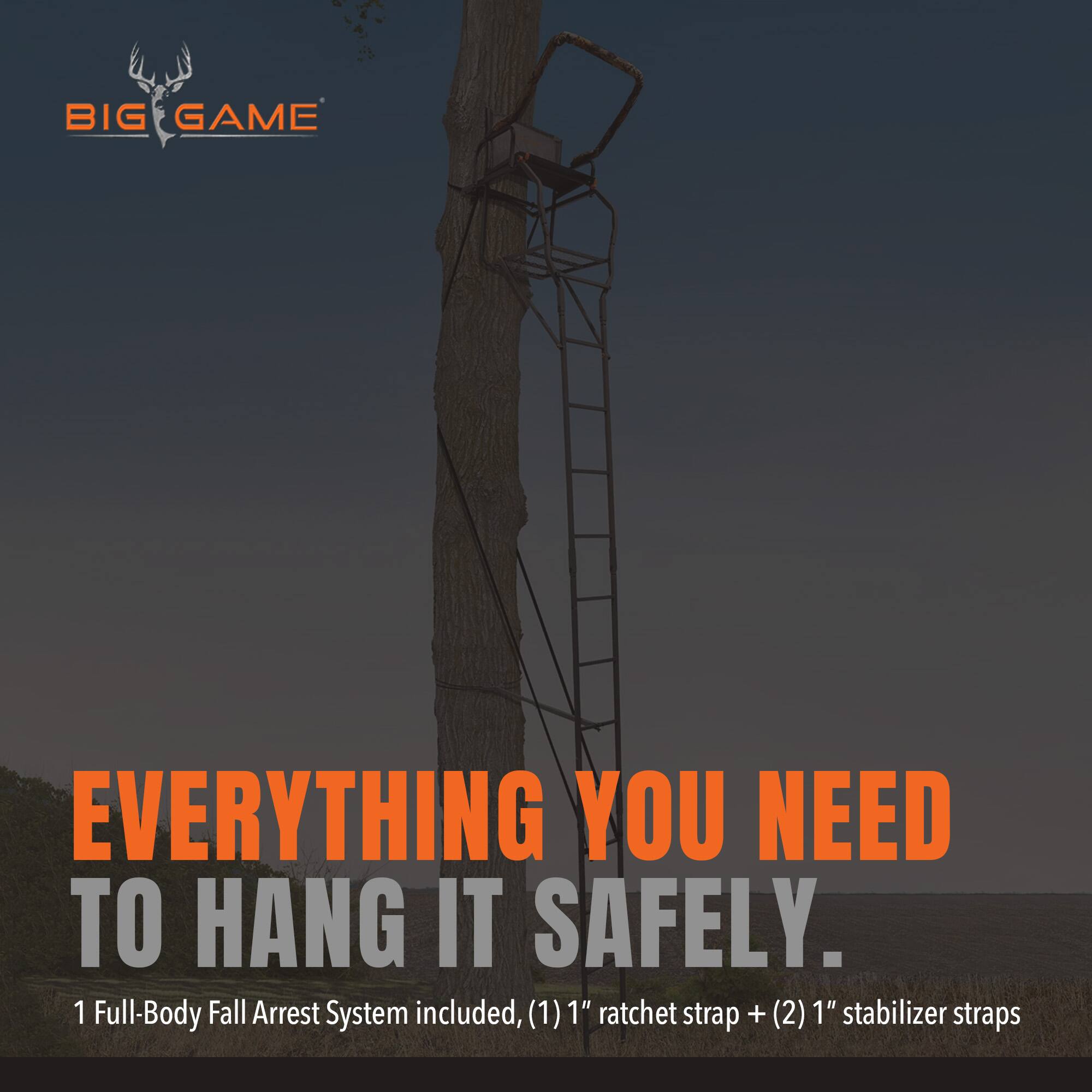BIG GAME

EVERYTHING YOU NEED TO HANG IT SAFELY.

1 Full-Body Fall Arrest System included, (1) 1" ratchet strap + (2) 1" stabilizer straps