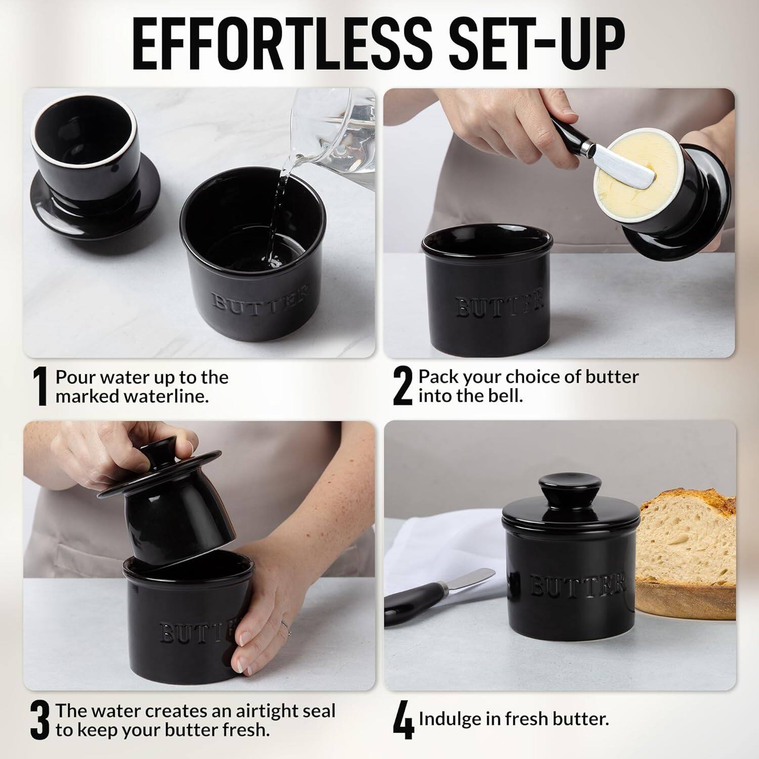 EFFORTLESS SET-UP

1. Pour water up to the marked waterline.

2. Pack your choice of butter into the bell.

3. The water creates an airtight seal to keep your butter fresh.

4. Indulge in fresh butter.