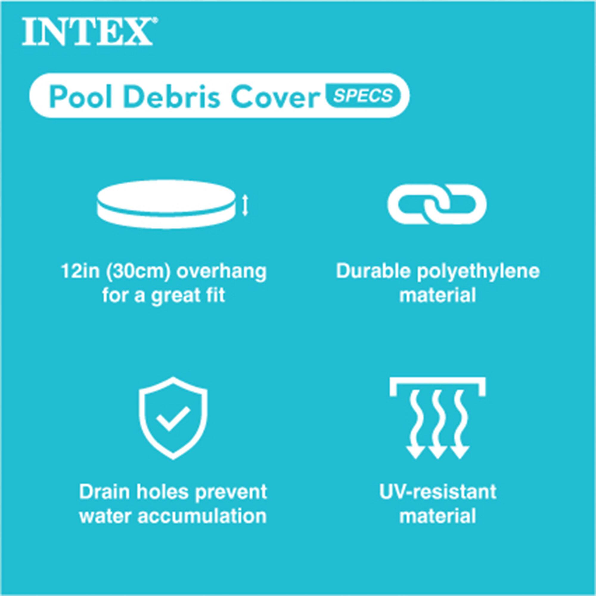 INTEX Pool Debris Cover SPECS

- 12in (30cm) overhang for a great fit
- Durable polyethylene material
- Drain holes prevent water accumulation
- UV-resistant material