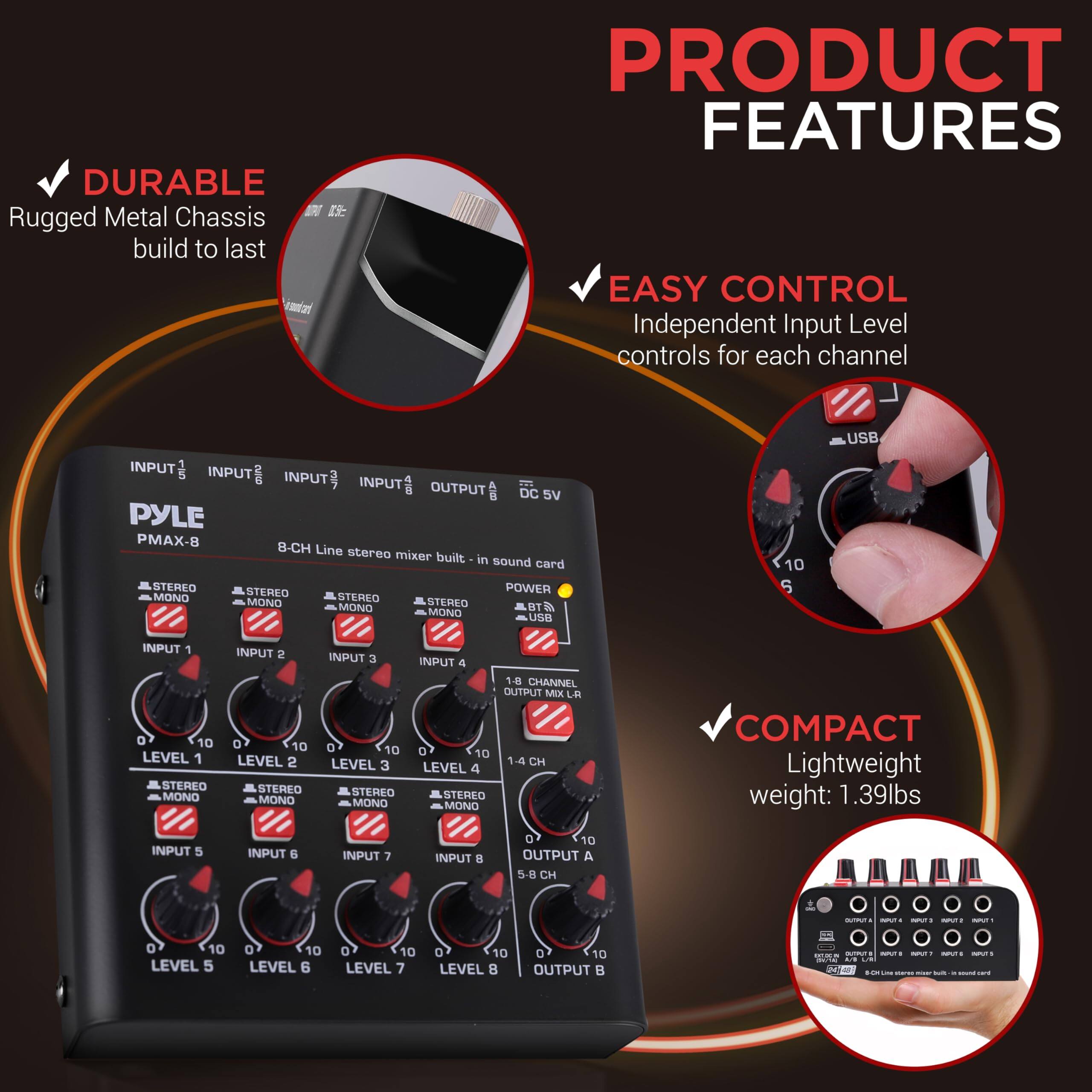 **PRODUCT FEATURES**

- **DURABLE**  
  Rugged Metal Chassis build to last

- **EASY CONTROL**  
  Independent Input Level controls for each channel

- **COMPACT**  
  Lightweight weight: 1.39lbs

**PYLE PMAX-8**  
8-CH Line stereo mixer built-in sound card

- **INPUT 1**  
  STEREO/MONO  
  LEVEL 1 (0-10)

- **INPUT 2**  
  STEREO/MONO  
  LEVEL 2 (0-10)

- **INPUT 3**  
  STEREO/MONO  
  LEVEL 3 (0-10)

- **INPUT 4**  
  STEREO/MONO  
  LEVEL 4 (0-10)

- **INPUT 5**  
  STEREO/MONO  
  LEVEL 5 (0-10)

- **INPUT 6**  
  STEREO/MONO  
  LEVEL 6 (0-10)

- **INPUT 7**  
  STEREO/MONO  
  LEVEL 7 (0-10)

- **INPUT 8**  
  STEREO/MONO  
