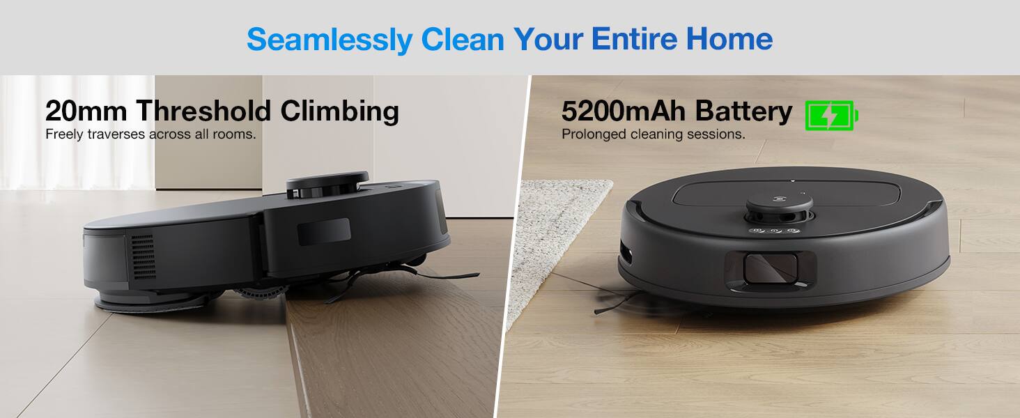 Seamlessly Clean Your Entire Home

20mm Threshold Climbing
Freely traverses across all rooms.

5200mAh Battery
Prolonged cleaning sessions.