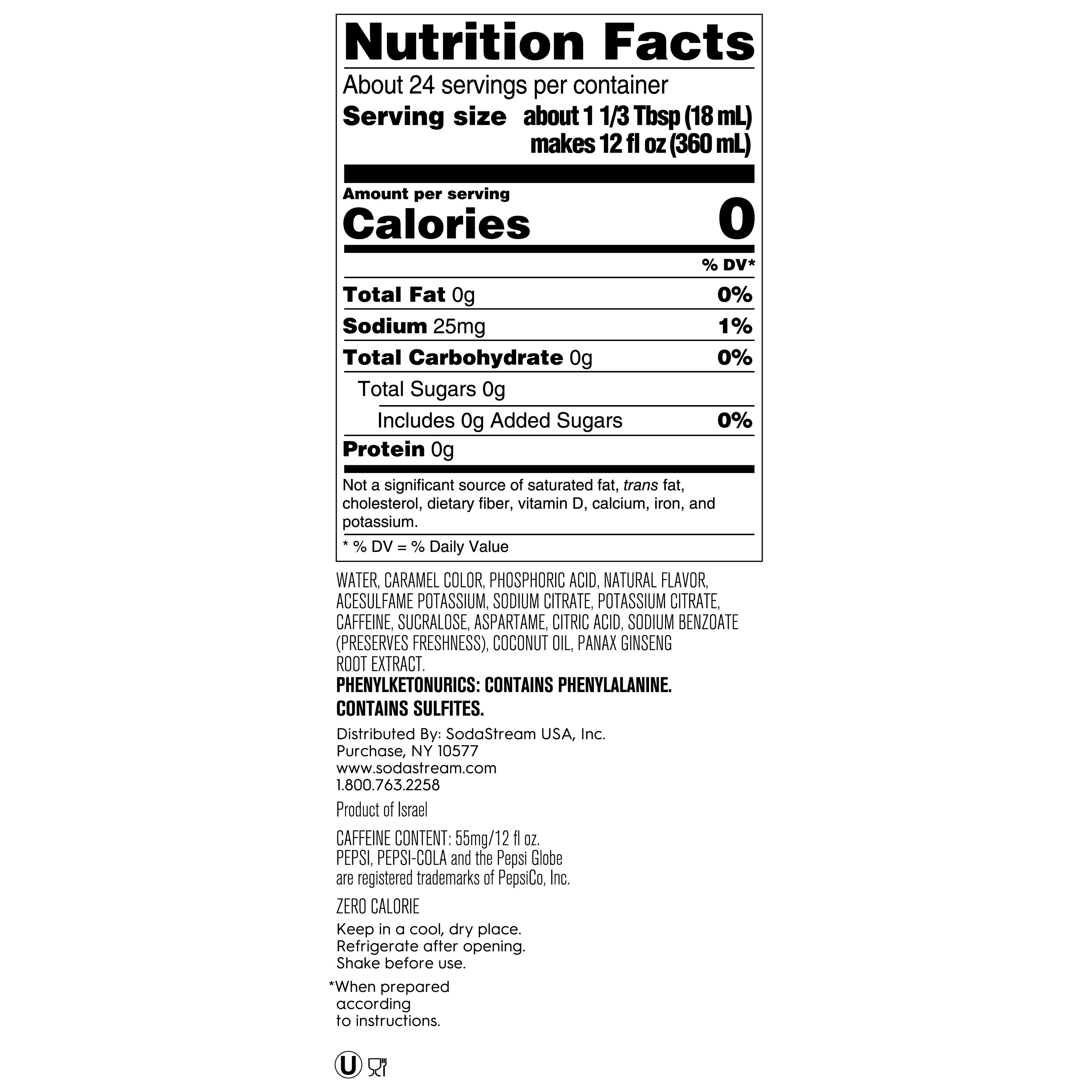 Nutrition Facts:

* About 24 servings per container
* Serving size about 1 1/3 Tbsp (18 mL) makes 12 fl OZ (360 mL)
* Calories: 0% DV*
* Total Fat: 0g, 0% DV
* Sodium: 25mg, 1% DV
* Total Carbohydrate: 0g, 0% DV
* Total Sugars: 0g, 0% DV
* Protein: 0g, Not a significant source
* Not a significant source of saturated fat, trans fat, cholesterol, dietary fiber, vitamin D, calcium, iron, and potassium.

Ingredients:

* Water
* Caramel Color
* Phosphoric Acid
* Natural Flavor
* Acesulfame Potassium
* Sodium Citrate
* Potassium Citrate
* Caffeine
* Sucralose
* Aspartame
* Citric Acid
* Sodium Benzoate (preserves freshness)
* Coconut Oil
* Panax Ginseng Root Extract
* Phenylketonurics: Contains Phenylalanine
* Contains Sulfites.

Distributed By: SodaStream USA, Inc. Purchase, NY 10577 [www.sodastream.com](http://www.sodastream.com) 1.800.763.2258

Product of Israel

Caffeine Content: 55mg/12 fl OZ

Pepsi, Pepsi-Cola, and the Pepsi Globe are registered trademarks of PepsiCo, Inc.

ZERO CALORIE

Keep in a cool, dry place.