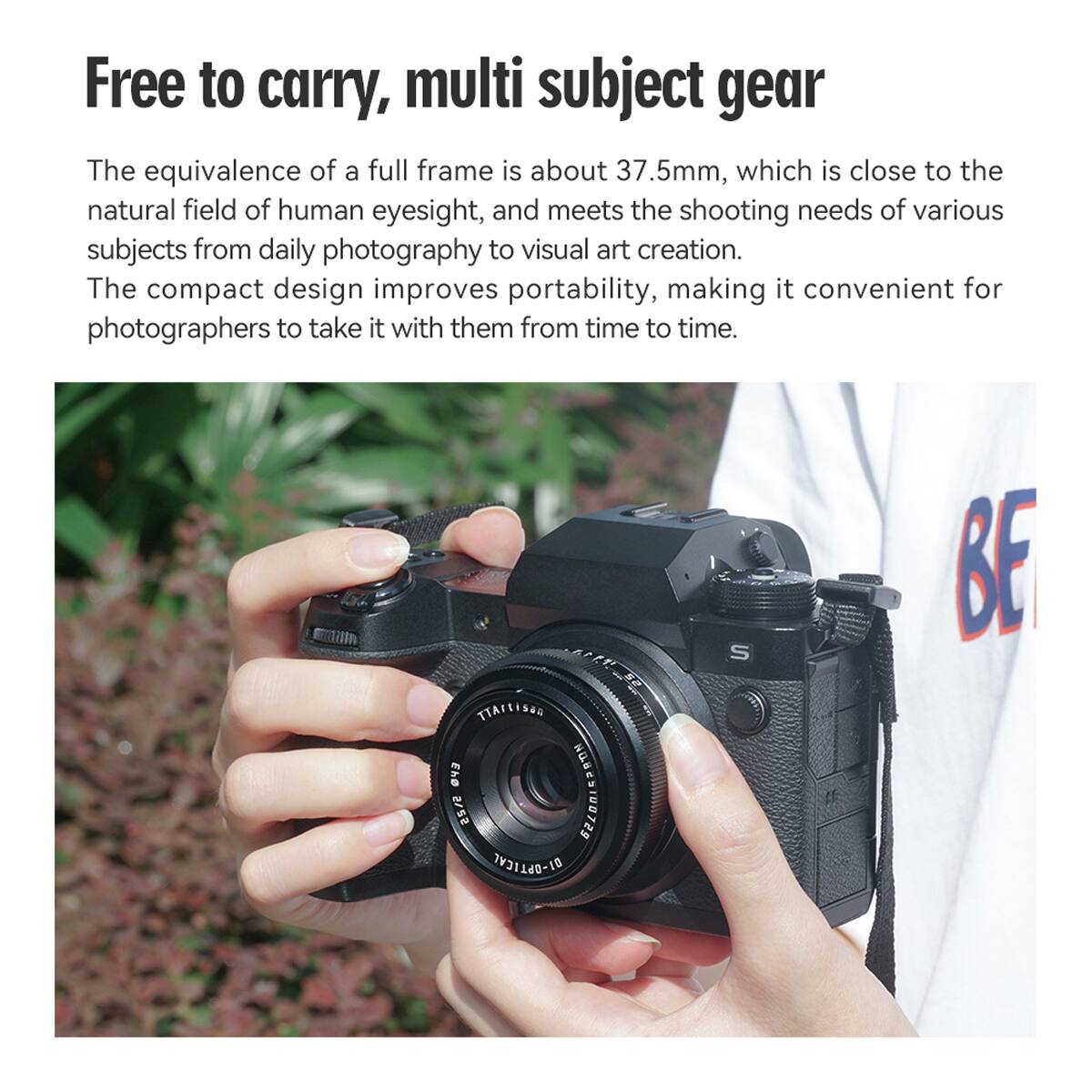 Free to carry, multi subject gear

The equivalence of a full frame is about 37.5mm, which is close to the natural field of human eyesight, and meets the shooting needs of various subjects from daily photography to visual art creation. The compact design improves portability, making it convenient for photographers to take it with them from time to time.

BA TTACLISHN 03 SA2S G1 DI-OPTICAL S