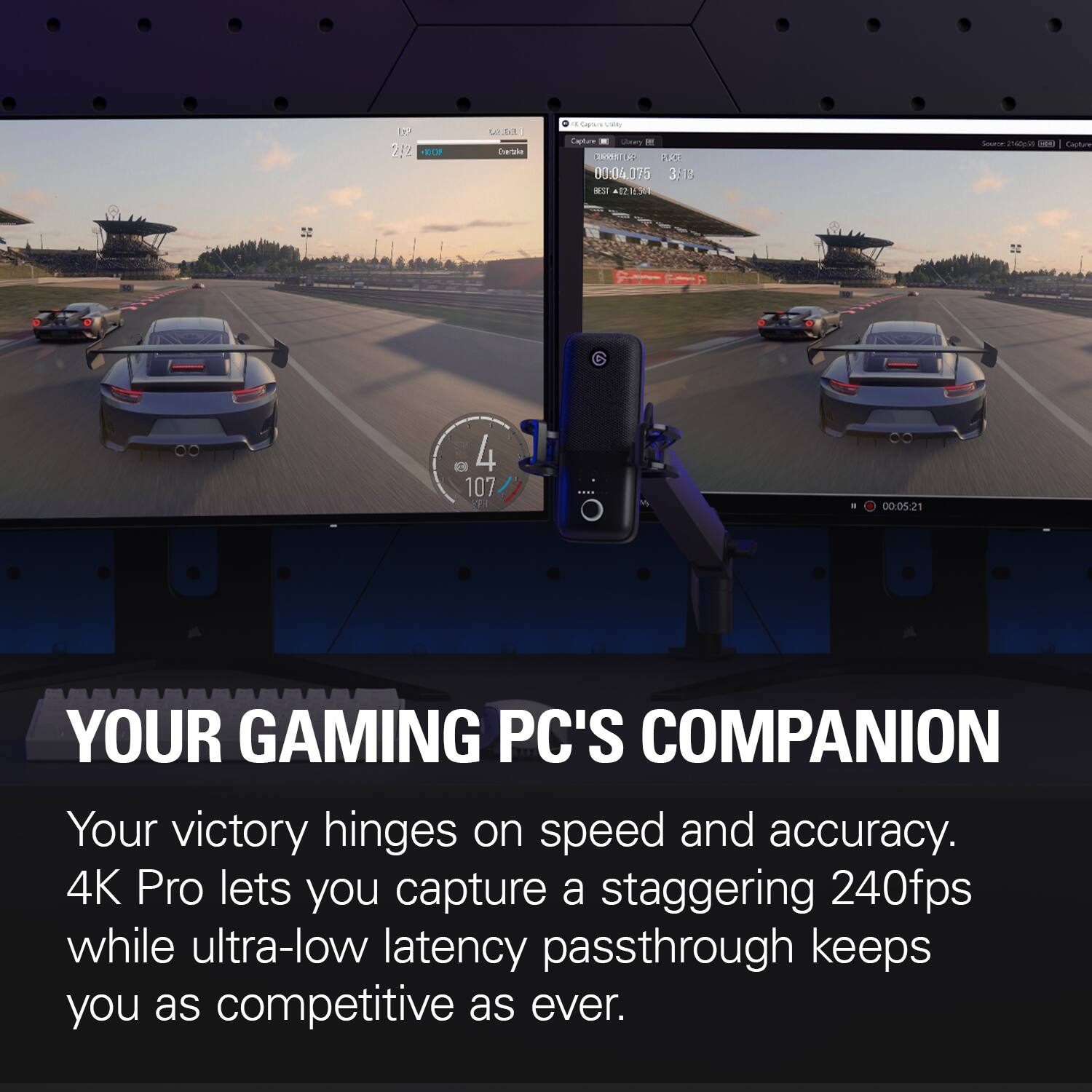 N 2,2 +100F  
W.S. Detale  
a Cajo.ru Daily Capture Utory CURRENT PLACE 00:04,075 3:18 BEST 02.05  
Source 2540g(14 CO Capture  
A  
4 107  
I  
00:05:21  
YOUR GAMING PC'S COMPANION  
Your victory hinges on speed and accuracy. 4K Pro lets you capture a staggering 240fps while ultra-low latency passthrough keeps you as competitive as ever.