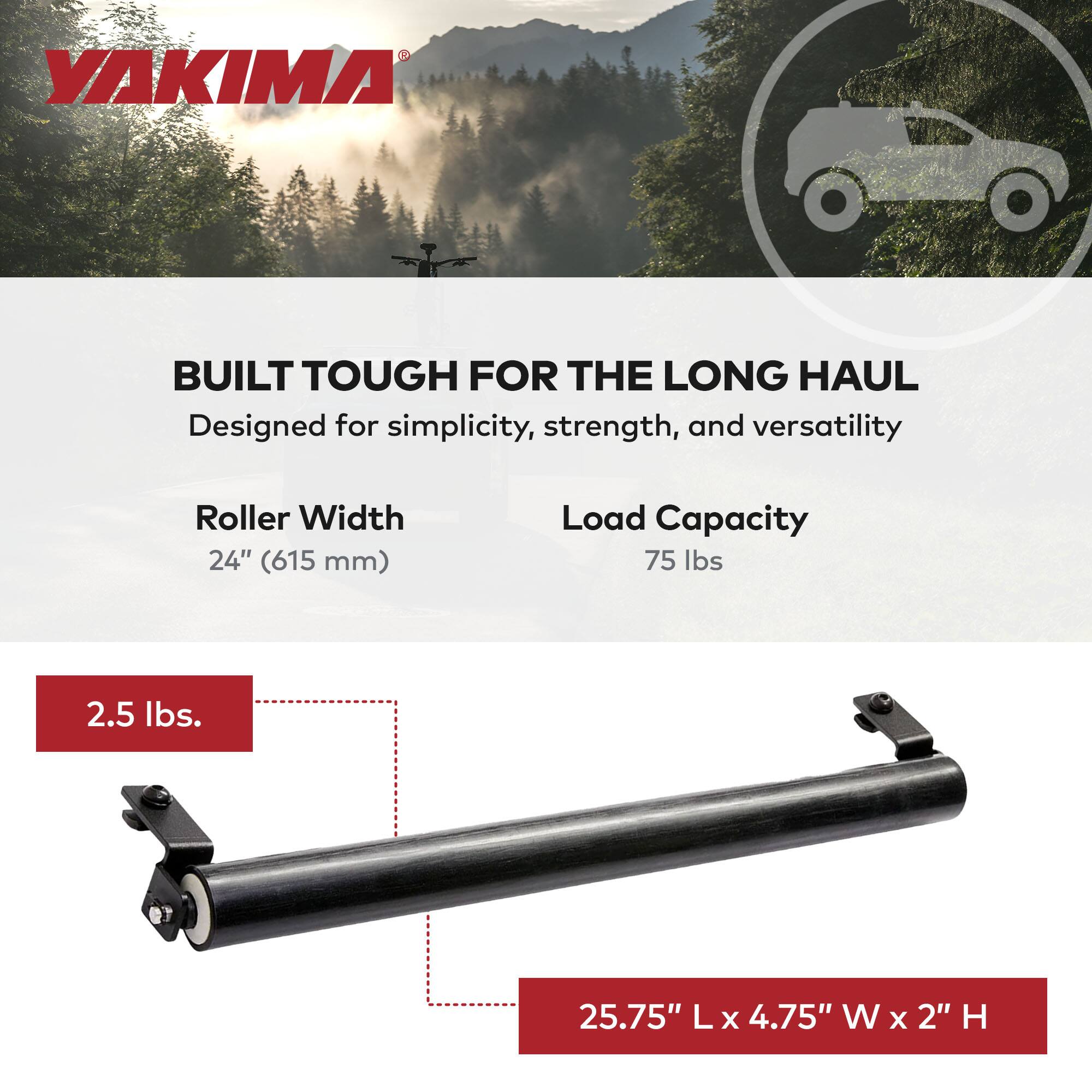 YAKIMA  
BUILT TOUGH FOR THE LONG HAUL  
Designed for simplicity, strength, and versatility  

Roller Width: 24" (615 mm)  
Load Capacity: 75 lbs  

2.5 lbs.  

25.75" L x 4.75" W x 2" H
