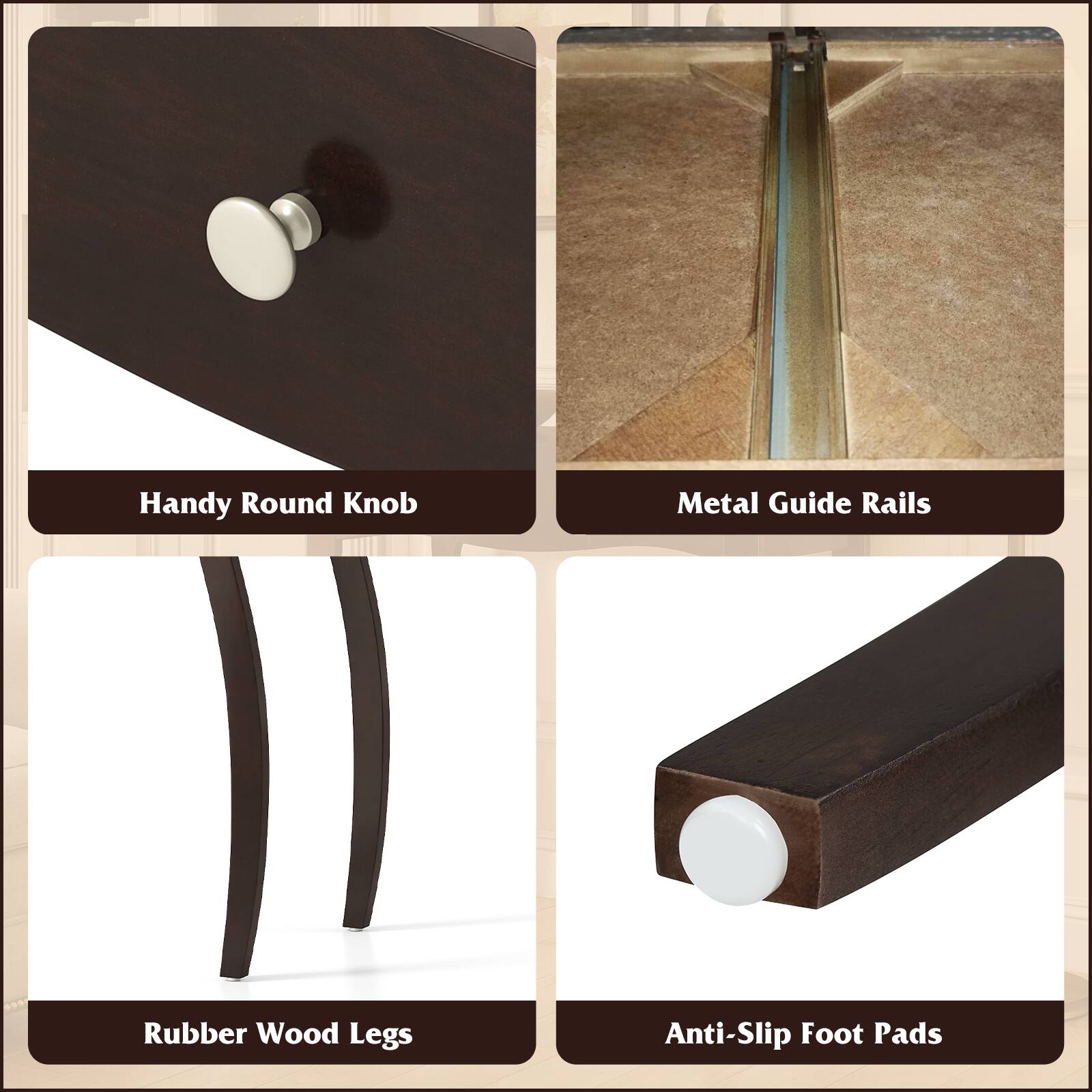 - Handy Round Knob
- Metal Guide Rails
- Rubber Wood Legs
- Anti-Slip Foot Pads