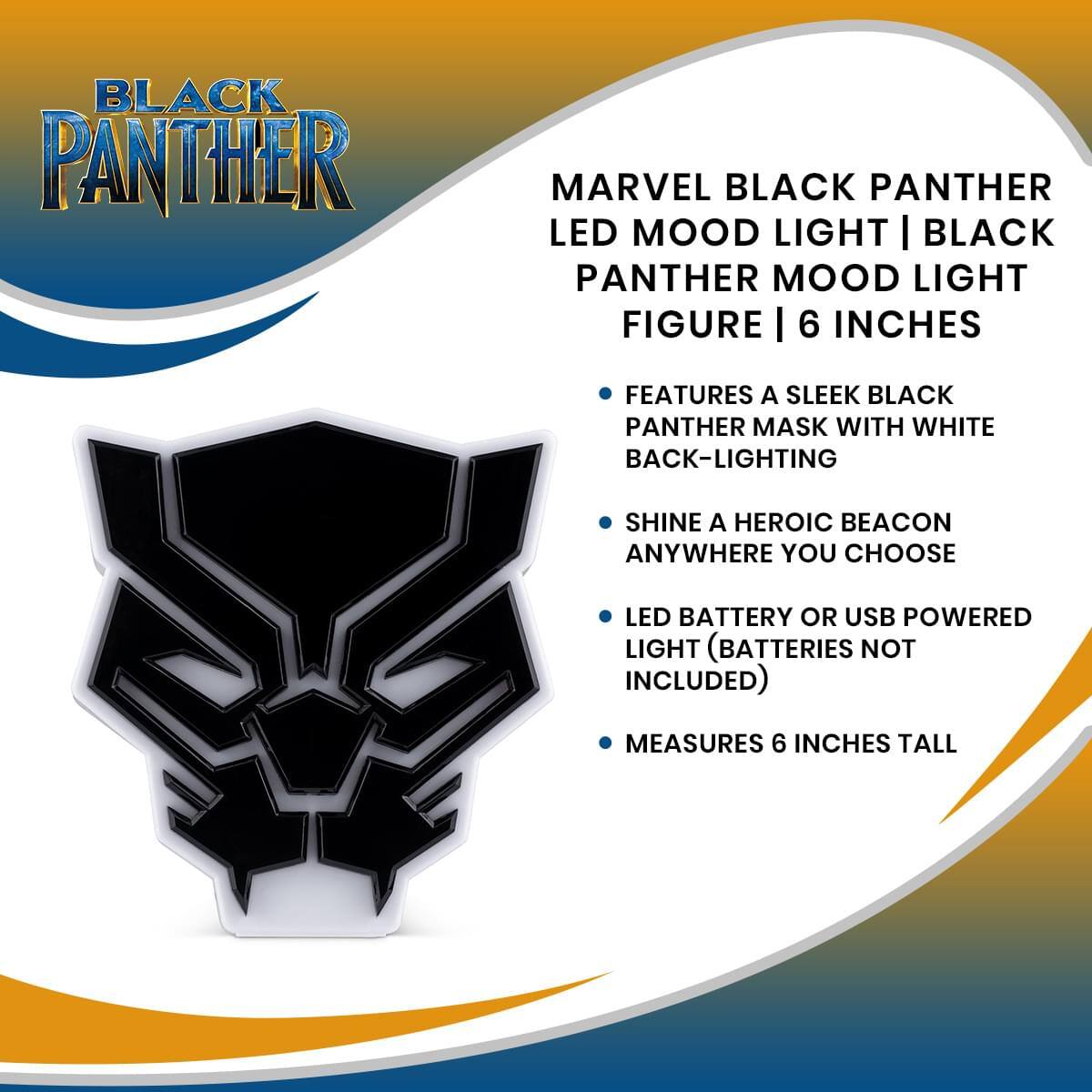 BLACK PANTHER

MARVEL BLACK PANTHER LED MOOD LIGHT | BLACK PANTHER MOOD LIGHT FIGURE | 6 INCHES

- FEATURES A SLEEK BLACK PANTHER MASK WITH WHITE BACK-LIGHTING
- SHINE A HEROIC BEACON ANYWHERE YOU CHOOSE
- LED BATTERY OR USB POWERED LIGHT (BATTERIES NOT INCLUDED)
- MEASURES 6 INCHES TALL