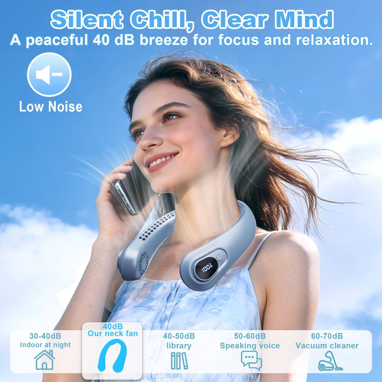 Silent Chill, Clear Mind  
A peaceful 40 dB breeze for focus and relaxation.  

Low Noise  

30-40dB Indoor at night  
40dB Our neck fan  
40-50dB library  
50-60dB Speaking voice  
60-70dB Vacuum cleaner
