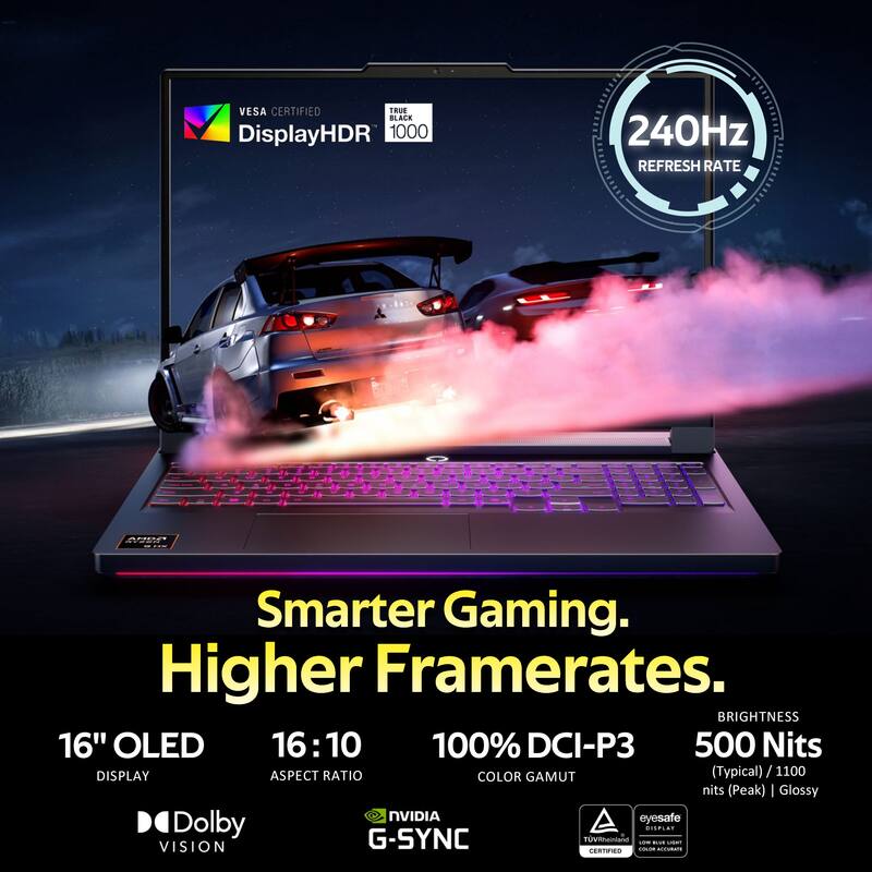 VESA CERTIFIED  
TRUE BLACK  
DisplayHDR 1000  
240Hz REFRESH RATE  

Smarter Gaming. Higher Framerates.  

16" OLED  
16:10  
100% DCI-P3  
500 Nits (Typical) / 1100 Nits (Peak)  
DISPLAY ASPECT RATIO  

BRIGHTNESS  
Glossy  

NVIDIA G-SYNC  
Dolby VISION  
eyesafe  
TUV Rheinland CERTIFIED  
Coa