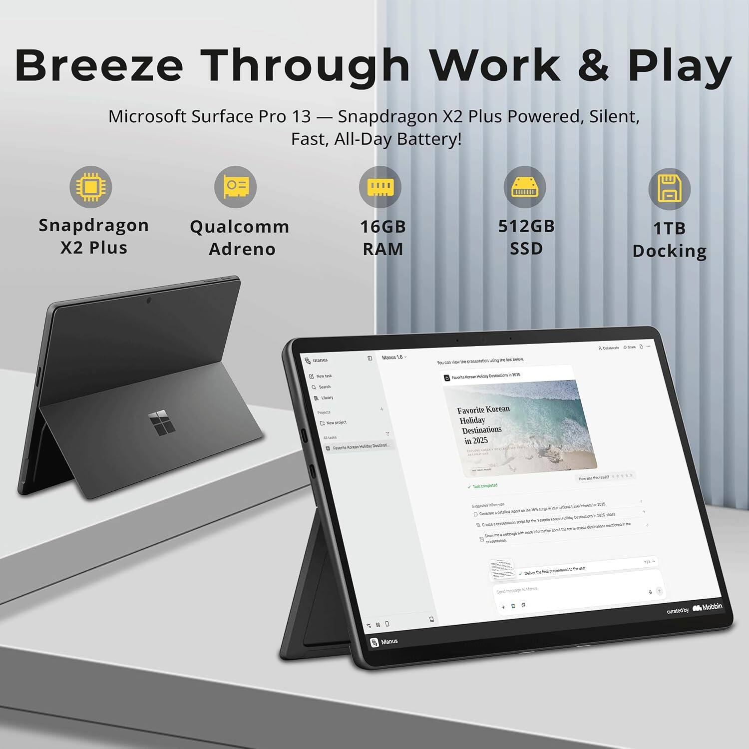 Breeze Through Work & Play  
Microsoft Surface Pro 13 — Snapdragon X2 Plus Powered, Silent, Fast, All-Day Battery!  

Snapdragon Qualcomm X2 Plus Adreno  
16GB RAM  
512GB SSD  
1TB Docking  

madris  
Manus 5  
by on - to  
deg the H blow  
i Commente 65m  
8 New  
300  
Sourch  
Usery Injech - pojed ? Favorts - voln Destrat...  

Favorite Korean Holiday Destinations in 2025  
VII  
Sugaeted n Generato detailed agot  DI Sports Create spresentation  minute permin  
- side  
N  
Salve  
S  
curated's M Mobbin
