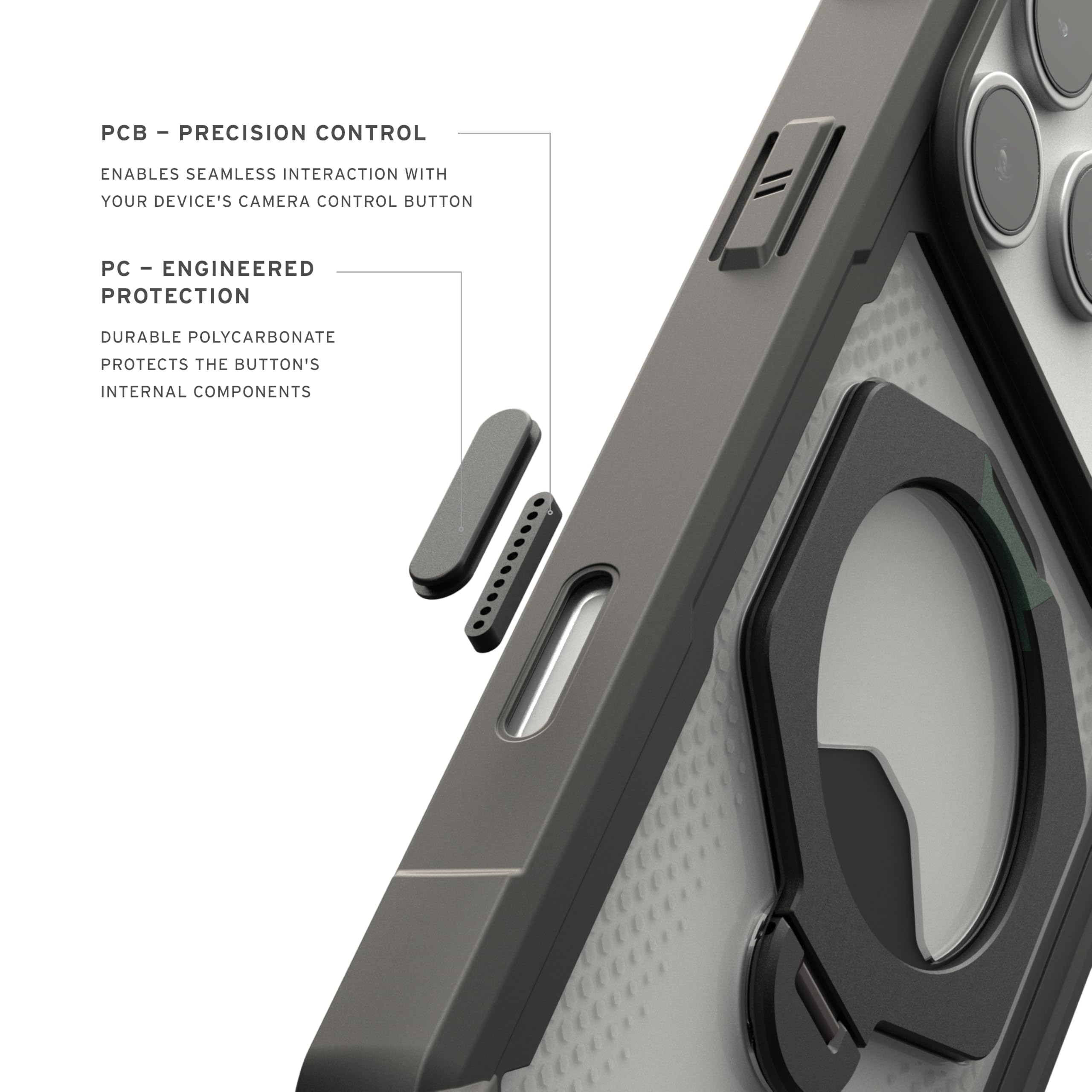 - PCB - PRECISION CONTROL
  ENABLES SEAMLESS INTERACTION WITH YOUR DEVICE'S CAMERA CONTROL BUTTON

- PC - ENGINEERED PROTECTION
  DURABLE POLYCARBONATE
  PROTECTS THE BUTTON'S INTERNAL COMPONENTS
