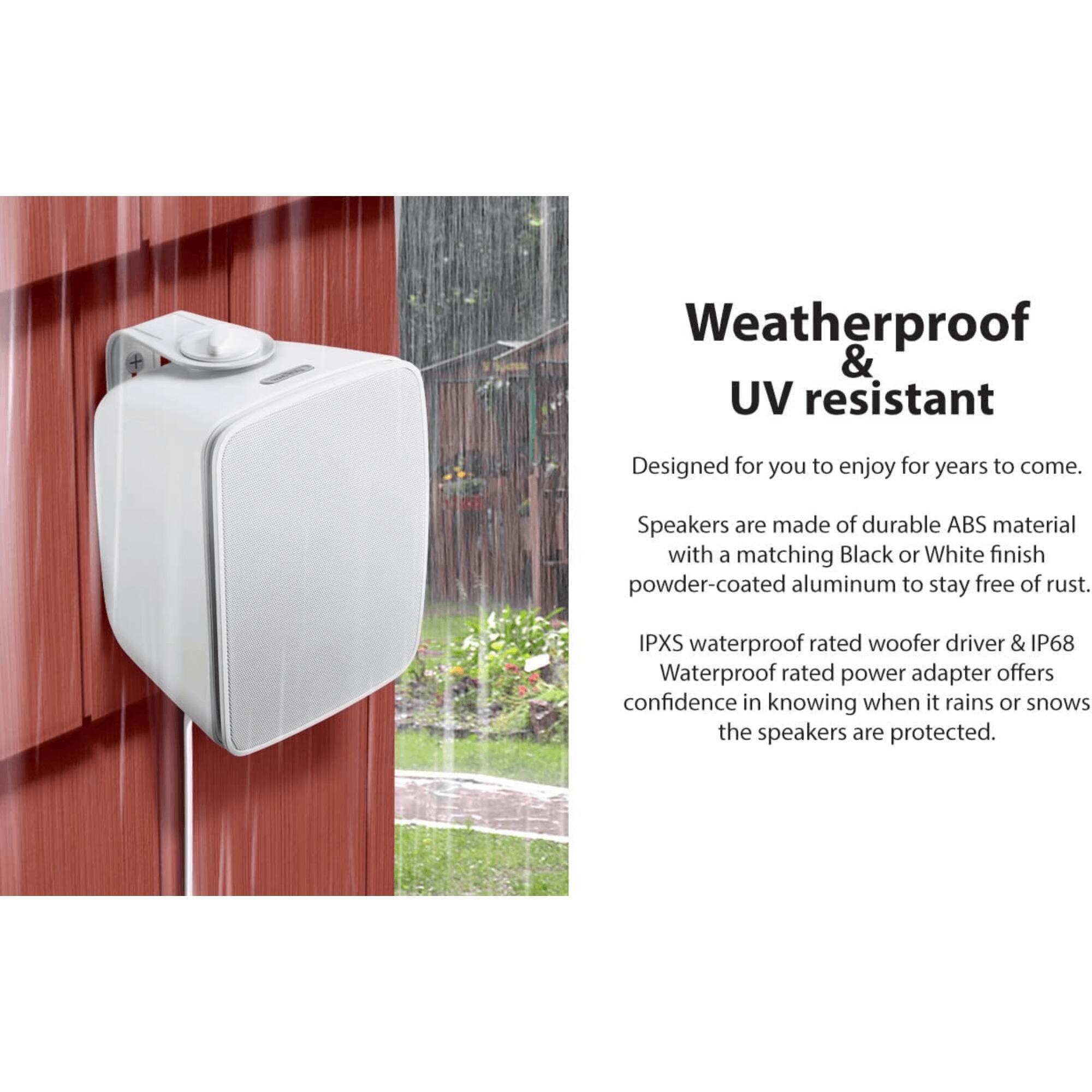 Weatherproof & UV resistant

Designed for you to enjoy for years to come.

Speakers are made of durable ABS material with a matching Black or White finish powder-coated aluminum to stay free of rust.

IPXS waterproof rated woofer driver & IP68 Waterproof rated power adapter offers confidence in knowing when it rains or snows the speakers are protected.